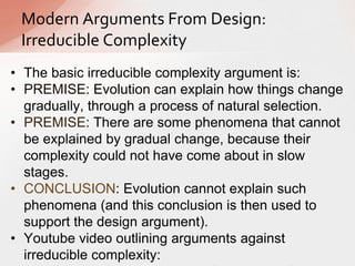 • The basic irreducible complexity argument is:
• PREMISE: Evolution can explain how things change
gradually, through a process of natural selection.
• PREMISE: There are some phenomena that cannot
be explained by gradual change, because their
complexity could not have come about in slow
stages.
• CONCLUSION: Evolution cannot explain such
phenomena (and this conclusion is then used to
support the design argument).
• Youtube video outlining arguments against
irreducible complexity:
Modern Arguments From Design:
Irreducible Complexity
 