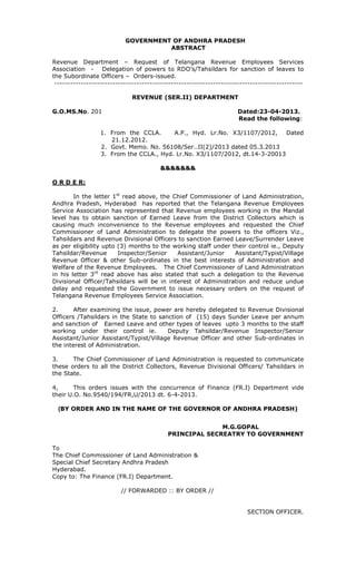 GOVERNMENT OF ANDHRA PRADESH
ABSTRACT
Revenue Department – Request of Telangana Revenue Employees Services
Association - Delegation of powers to RDO’s/Tahsildars for sanction of leaves to
the Subordinate Officers – Orders-issued.
----------------------------------------------------------------------------------------------
REVENUE (SER.II) DEPARTMENT
G.O.MS.No. 201 Dated:23-04-2013.
Read the following:
1. From the CCLA. A.P., Hyd. Lr.No. X3/1107/2012, Dated
21.12.2012.
2. Govt. Memo. No. 56108/Ser..II(2)/2013 dated 05.3.2013
3. From the CCLA., Hyd. Lr.No. X3/1107/2012, dt.14-3-20013
&&&&&&&
O R D E R:
In the letter 1st
read above, the Chief Commissioner of Land Administration,
Andhra Pradesh, Hyderabad has reported that the Telangana Revenue Employees
Service Association has represented that Revenue employees working in the Mandal
level has to obtain sanction of Earned Leave from the District Collectors which is
causing much inconvenience to the Revenue employees and requested the Chief
Commissioner of Land Administration to delegate the powers to the officers Viz.,
Tahsildars and Revenue Divisional Officers to sanction Earned Leave/Surrender Leave
as per eligibility upto (3) months to the working staff under their control ie., Deputy
Tahsildar/Revenue Inspector/Senior Assistant/Junior Assistant/Typist/Village
Revenue Officer & other Sub-ordinates in the best interests of Administration and
Welfare of the Revenue Employees. The Chief Commissioner of Land Administration
in his letter 3rd
read above has also stated that such a delegation to the Revenue
Divisional Officer/Tahsildars will be in interest of Administration and reduce undue
delay and requested the Government to issue necessary orders on the request of
Telangana Revenue Employees Service Association.
2. After examining the issue, power are hereby delegated to Revenue Divisional
Officers /Tahsildars in the State to sanction of (15) days Sunder Leave per annum
and sanction of Earned Leave and other types of leaves upto 3 months to the staff
working under their control ie. Deputy Tahsildar/Revenue Inspector/Senior
Assistant/Junior Assistant/Typist/Village Revenue Officer and other Sub-ordinates in
the interest of Administration.
3. The Chief Commissioner of Land Administration is requested to communicate
these orders to all the District Collectors, Revenue Divisional Officers/ Tahsildars in
the State.
4, This orders issues with the concurrence of Finance (FR.I) Department vide
their U.O. No.9540/194/FR,U/2013 dt. 6-4-2013.
(BY ORDER AND IN THE NAME OF THE GOVERNOR OF ANDHRA PRADESH)
M.G.GOPAL
PRINCIPAL SECREATRY TO GOVERNMENT
To
The Chief Commissioner of Land Administration &
Special Chief Secretary Andhra Pradesh
Hyderabad.
Copy to: The Finance (FR.I) Department.
// FORWARDED :: BY ORDER //
SECTION OFFICER.
 