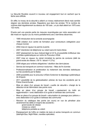 La Sécurité Routière souscrit à nouveau cet engagement tout en sachant que la
tâche sera difficile.
En effet, le niveau de la sécurité a atteint un niveau relativement élevé mais semble
stagner ces dernières années. Rappelons que dans les années ’70 le nombre de
victimes était régulièrement au-dessus de 100 tués ; un pic était atteint en 1970 avec
132 morts.
D’autre part une grande partie de mesures revendiquées par notre association ont
été mises en vigueur (ou du moins partiellement) ces 2 dernières décennies.
- 1995 introduction de la conduite accompagnée
- 1996 création d’un centre de formation pour conducteurs (obligatoire pour
chaque novice)
- 2002 mise en vigueur du permis à points
- 2007 interdiction de téléphoner au volant sans kit mains libres
- 2007 abaissement du taux d’alcool légal à 0,5 ‰ et possibilité d’effectuer des
contrôles systématiques sur ordre du Procureur d’Etat
- 2007 mise en vigueur du retrait immédiat du permis de conduire (délit de
grand excès de vitesse ≥ 50 % / alcool >1.2 ‰)
- 2008 sièges pour enfants obligatoires / abolition des demi-places
- Service de transports en commun nocturnes – fêtes de fin d’année
- Professionnalisation et amélioration du traitement des données statistiques
sur les accidents par le Statec
- 2009 possibilité pour le procureur d’Etat d’ordonner le dépistage systématique
de drogues
- 2011 possibilité de la géolocalisation précise de tous les accidents par la
Police Grand-Ducale
- Mise en place d’un groupe de travail « audits de sécurité » chargé de la
détection et de l’élimination des points noirs
- Mise en place d’un groupe de travail « apaisement du trafic en
agglomération » avec élaboration d’un guide à l’adresse des communes
- Mise en place d’un groupe de travail « sécurisation du passage pour piétons »
avec élaboration d’un guide à l’adresse des communes
- Révision du catalogue des points (en cours) en vue de pénaliser plus
sévèrement les délits à l’origine des accidents :
grand excès de vitesse
ivresse au volant
téléphone portable au volant
- Élargissement de l’offre en matière de taxis et autres transports en commun
(latenight Bus, Night Rider, navettes spéciales)
4
 