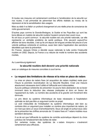 Si toutes ces mesures ont certainement contribué à l’amélioration de la sécurité sur
nos routes, il est primordial de pérenniser les efforts réalisés au niveau de la
répression et de la sensibilisation des usagers.
Mais au-delà il va falloir un profond changement et une réelle prise de conscience de
notre gouvernement.
D’autres pays comme la Grande-Bretagne, la Suède et les Pays-Bas qui sont les
bons élèves en matière de sécurité routière l’avaient compris bien avant nous.
Ils ont tous un point commun : la sécurité routière est une priorité nationale, car elle
représente un véritable problème de santé publique. S’ils peuvent aujourd’hui
afficher de bons résultats, c’est qu’ils ont depuis de longues années fait preuve d’une
volonté politique cohérente et continue, aussi bien dans l’application des sanctions
décrétées que dans la prévention.
En France, Jacques Chirac a décrété cause nationale la lutte contre l’insécurité
routière en 2002. Depuis, la France a su réduire de moitié le nombre des accidents
mortels.
Au Luxembourg également
la sécurité routière doit devenir une priorité nationale
avec un catalogue de mesures concrètes à court terme.
•• Le respect des limitations de vitesse et la mise en place de radarsLe respect des limitations de vitesse et la mise en place de radars
La mise en place de radars fixes (et acquisition de radars mobiles) reste pour
l’heure la première revendication de La Sécurité Routière. C’est une mesure
absolument nécessaire dont l’utilité et l’efficacité sont indiscutables.
Aucune politique cohérente de prévention ne pourra faire abstraction de ce levier
imminent dans la réduction des vitesses pratiquées et donc en faveur de
l’apaisement du trafic. Le nombre des accidents et la gravité vont forcément être
diminués.
Le prix élevé du système informatique de base nécessaire à l’exploitation
optimale ne doit pas être un argument contre ce projet.
Le coût irréductible de l’initialisation du système informatique doit bien au
contraire être un argument pour installer un nombre plus important de radars, (si
ce n’est que dans un souci d’amortissement). Sous cet angle et surtout sous celui
de la prévention les chiffres annoncés de 13 radars fixes et 7 radars mobiles nous
semblent dérisoires.
Il va de soi que l’efficacité du système de contrôle automatique dépend du choix
judicieux de l’emplacement des boîtes de radar.
Sur certaines routes, des systèmes de « radars tronçons » s’avéreront
certainement plus efficaces.
5
 