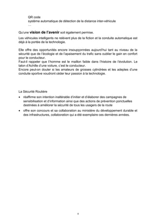 QR code
système automatique de détection de la distance inter-véhicule
…
Qu’une vision de l’avenirvision de l’avenir soit également permise.
Les véhicules intelligents ne relèvent plus de la fiction et la conduite automatique est
déjà à la portée de la technologie.
Elle offre des opportunités encore insoupçonnées aujourd’hui tant au niveau de la
sécurité que de l’écologie et de l’apaisement du trafic sans oublier le gain en confort
pour le conducteur.
Faut-il rappeler que l’homme est le maillon faible dans l’histoire de l’évolution. Le
talon d’Achille d’une voiture, c’est le conducteur.
Encore peut-on douter si les amateurs de grosses cylindrées et les adeptes d’une
conduite sportive voudront céder leur passion à la technologie.
La Sécurité Routière
• réaffirme son intention inaltérable d’initier et d’élaborer des campagnes de
sensibilisation et d’information ainsi que des actions de prévention ponctuelles
destinées à améliorer la sécurité de tous les usagers de la route
• offre son concours et sa collaboration au ministère du développement durable et
des infrastructures, collaboration qui a été exemplaire ces dernières années.
8
 