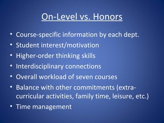 On-Level vs. Honors
• Course-specific information by each dept.
• Student interest/motivation
• Higher-order thinking skills
• Interdisciplinary connections
• Overall workload of seven courses
• Balance with other commitments (extra-
  curricular activities, family time, leisure, etc.)
• Time management
 