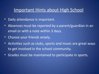 Important Hints about High School
• Daily attendance is important.
• Absences must be reported by a parent/guardian in an
  email or with a note within 3 days.
• Choose your friends wisely.
• Activities such as clubs, sports and music are great ways
  to get involved in the school community.
• Grades must be maintained to participate in sports.
 