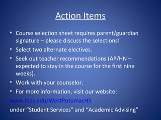 Action Items
• Course selection sheet requires parent/guardian
  signature – please discuss the selections!
• Select two alternate electives.
• Seek out teacher recommendations (AP/HN –
  expected to stay in the course for the first nine
  weeks).
• Work with your counselor.
• For more information, visit our website:
www.fcps.edu/WestPotomacHS
under “Student Services” and “Academic Advising”
 