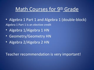 Math Courses for 9 Grade         th


• Algebra 1 Part 1 and Algebra 1 (double-block)
Algebra 1 Part 1 is an elective credit
• Algebra 1/Algebra 1 HN
• Geometry/Geometry HN
• Algebra 2/Algebra 2 HN

Teacher recommendation is very important!
 