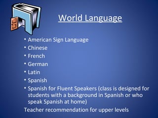 World Language

• American Sign Language
• Chinese
• French
• German
• Latin
• Spanish
• Spanish for Fluent Speakers (class is designed for
  students with a background in Spanish or who
  speak Spanish at home)
Teacher recommendation for upper levels
 