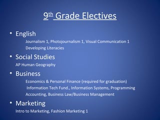 9 Grade Electives
                   th


• English
       Journalism 1, Photojournalism 1, Visual Communication 1
       Developing Literacies

• Social Studies
  AP Human Geography

• Business
       Economics & Personal Finance (required for graduation)
       Information Tech Fund., Information Systems, Programming
       Accounting, Business Law/Business Management

• Marketing
  Intro to Marketing, Fashion Marketing 1
 