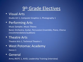 9th Grade Electives
• Visual Arts
  Studio Art 1, Computer Graphics 1, Photography 1

• Performing Arts
  Music Sampler, Music Theory
  Band, Orchestra, Guitar, Percussion Ensemble, Piano, Chorus
  (recommendation/audition)

• Theatre Arts
  Theatre Arts 1, Technical Theatre 1

• West Potomac Academy
  Dance 1

• General
  Army JROTC 1, AVID, Leadership Training (interview)
 
