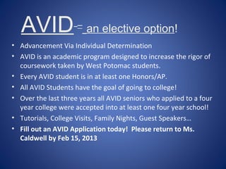 AVID              –
                         an elective option!
• Advancement Via Individual Determination
• AVID is an academic program designed to increase the rigor of
  coursework taken by West Potomac students.
• Every AVID student is in at least one Honors/AP.
• All AVID Students have the goal of going to college!
• Over the last three years all AVID seniors who applied to a four
  year college were accepted into at least one four year school!
• Tutorials, College Visits, Family Nights, Guest Speakers…
• Fill out an AVID Application today! Please return to Ms.
  Caldwell by Feb 15, 2013
 