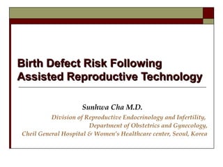 Birth Defect Risk Following
Assisted Reproductive Technology
Sunhwa Cha M.D.
Division of Reproductive Endocrinology and Infertility,
Department of Obstetrics and Gynecology,
Cheil General Hospital & Women’s Healthcare center, Seoul, Korea

 