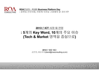 ROA컨설팅 : 제 2회 Business Platform Day
- 플랫폼 전성시대, 어떻게 시장을 고찰해야 할 것인가?
2013년 ICT 시장 대 전망
: 5개의 Key Word, 10개의 주요 이슈
(Tech & Market 영역을 중심으로)
2012년 12월 14일
김진영, 대표이사(david@roaconsulting.co.kr)
 