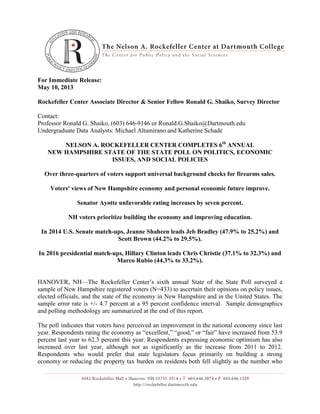 For Immediate Release:
May 10, 2013
Rockefeller Center Associate Director & Senior Fellow Ronald G. Shaiko, Survey Director
Contact:
Professor Ronald G. Shaiko, (603) 646-9146 or Ronald.G.Shaiko@Dartmouth.edu
Undergraduate Data Analysts: Michael Altamirano and Katherine Schade
NELSON A. ROCKEFELLER CENTER COMPLETES 6th
ANNUAL
NEW HAMPSHIRE STATE OF THE STATE POLL ON POLITICS, ECONOMIC
ISSUES, AND SOCIAL POLICIES
Over three-quarters of voters support universal background checks for firearms sales.
Voters' views of New Hampshire economy and personal economic future improve.
Senator Ayotte unfavorable rating increases by seven percent.
NH voters prioritize building the economy and improving education.
In 2014 U.S. Senate match-ups, Jeanne Shaheen leads Jeb Bradley (47.9% to 25.2%) and
Scott Brown (44.2% to 29.5%).
In 2016 presidential match-ups, Hillary Clinton leads Chris Christie (37.1% to 32.3%) and
Marco Rubio (44.3% to 33.2%).
HANOVER, NH—The Rockefeller Center’s sixth annual State of the State Poll surveyed a
sample of New Hampshire registered voters (N=433) to ascertain their opinions on policy issues,
elected officials, and the state of the economy in New Hampshire and in the United States. The
sample error rate is +/- 4.7 percent at a 95 percent confidence interval. Sample demographics
and polling methodology are summarized at the end of this report.
The poll indicates that voters have perceived an improvement in the national economy since last
year. Respondents rating the economy as “excellent,” “good,” or “fair” have increased from 53.9
percent last year to 62.3 percent this year. Respondents expressing economic optimism has also
increased over last year, although not as significantly as the increase from 2011 to 2012.
Respondents who would prefer that state legislators focus primarily on building a strong
economy or reducing the property tax burden on residents both fell slightly as the number who
 