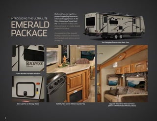 3008W Austin with Comboa
                                           Rockwood has put together Wood
                                            group of appealing features to
    Introducing the ULTRA LITE              enhance the appearance of the



    EMERALD
                                            Ultra Lite series of travel trail-
                                            ers. The Emerald Package adds
                                            style and luxury to a trailer already
                                            packed full of value.



    PACKAGE                                 A complete list of the Emerald
                                            Package contents can be found in
                                            the Standards and options section
                                            on page 15.
                                                                                         Tan Fiberglass Exterior with Black Trim




       Tinted Bonded Frameless Windows




        Slam Latches on Storage Doors         Solid Surface Corian Kitchen Counter Top              Upgrade Decorative Slide Out Fascia
                                                                                                  (Shown with Manhattan/Hickory Decor)




4
 