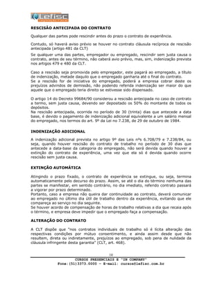 CURSOS PRESENCIAIS E “IN COMPANY”
Fone:(51)3373.0000 – E-mail: cursos@lefisc.com.br
10
RESCISÃO ANTECIPADA DO CONTRATO
Qualquer das partes pode rescindir antes do prazo o contrato de experiência.
Contudo, só haverá aviso prévio se houver no contrato cláusula recíproca de rescisão
antecipada (artigo 481 da CLT)
Se qualquer uma das partes, empregador ou empregado, rescindir sem justa causa o
contrato, antes de seu término, não caberá avio prévio, mas, sim, indenização prevista
nos artigos 479 e 480 da CLT.
Caso a rescisão seja promovida pelo empregador, este pagará ao empregado, a título
de indenização, metade daquilo que o empregado ganharia até o final do contrato.
Se a rescisão for de iniciativa do empregado, poderá a empresa cobrar deste os
prejuízos advindos de demissão, não podendo referida indenização ser maior do que
aquele que o empregado teria direito se estivesse sido dispensado.
O artigo 14 do Decreto 99684/90 considerou a rescisão antecipada no caso de contrato
a termo, sem justa causa, devendo ser depositado os 50% do montante de todos os
depósitos.
Na rescisão antecipada, ocorrida no período de 30 (trinta) dias que antecede a data
base, é devido o pagamento de indenização adicional equivalente a um salário mensal
do empregado, nos termos do art. 9º da Lei no 7.238, de 29 de outubro de 1984.
INDENIZAÇÃO ADICIONAL
A indenização adicional prevista no artigo 9º das Leis nºs 6.708/79 e 7.238/84, ou
seja, quando houver rescisão do contrato de trabalho no período de 30 dias que
antecede a data-base da categoria do empregado, não será devida quando houver a
extinção do contrato de experiência, uma vez que ela só é devida quando ocorre
rescisão sem justa causa.
EXTINÇÃO AUTOMÁTICA
Atingindo o prazo fixado, o contrato de experiência se extingue, ou seja, termina
automaticamente pelo decurso do prazo. Assim, se até o dia do término nenhuma das
partes se manifestar, em sentido contrário, no dia imediato, referido contrato passará
a vigorar por prazo determinado.
Portanto, caso a empresa não queira dar continuidade ao contrato, deverá comunicar
ao empregado no último dia útil de trabalho dentro da experiência, evitando que ele
compareça ao serviço no dia seguinte.
Se houver acordo de compensação de horas de trabalho relativas a dia que recaia após
o término, e empresa deve impedir que o empregado faça a compensação.
ALTERAÇÃO DO CONTRATO
A CLT dispõe que “nos contratos individuais de trabalho só é lícita alteração das
respectivas condições por mútuo consentimento, e ainda assim desde que não
resultem, direta ou indiretamente, prejuízos ao empregado, sob pena de nulidade da
cláusula infringente desta garantia” (CLT, art. 468).
 