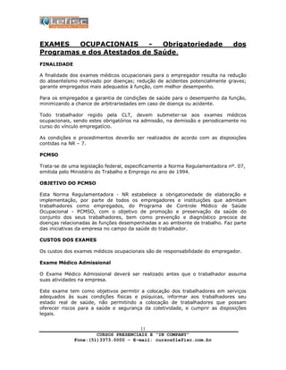CURSOS PRESENCIAIS E “IN COMPANY”
Fone:(51)3373.0000 – E-mail: cursos@lefisc.com.br
11
EXAMES OCUPACIONAIS - Obrigatoriedade dos
Programas e dos Atestados de Saúde.
FINALIDADE
A finalidade dos exames médicos ocupacionais para o empregador resulta na redução
do absenteísmo motivado por doenças; redução de acidentes potencialmente graves;
garante empregados mais adequados à função, com melhor desempenho.
Para os empregados a garantia de condições de saúde para o desempenho da função,
minimizando a chance de arbitrariedades em caso de doença ou acidente.
Todo trabalhador regido pela CLT, devem submeter-se aos exames médicos
ocupacionais, sendo estes obrigatórios na admissão, na demissão e periodicamente no
curso do vínculo empregatício.
As condições e procedimentos deverão ser realizados de acordo com as disposições
contidas na NR – 7.
PCMSO
Trata-se de uma legislação federal, especificamente a Norma Regulamentadora nº. 07,
emitida pelo Ministério do Trabalho e Emprego no ano de 1994.
OBJETIVO DO PCMSO
Esta Norma Regulamentadora - NR estabelece a obrigatoriedade de elaboração e
implementação, por parte de todos os empregadores e instituições que admitam
trabalhadores como empregados, do Programa de Controle Médico de Saúde
Ocupacional - PCMSO, com o objetivo de promoção e preservação da saúde do
conjunto dos seus trabalhadores, bem como prevenção e diagnóstico precoce de
doenças relacionadas às funções desempenhadas e ao ambiente de trabalho. Faz parte
das iniciativas da empresa no campo da saúde do trabalhador.
CUSTOS DOS EXAMES
Os custos dos exames médicos ocupacionais são de responsabilidade do empregador.
Exame Médico Admissional
O Exame Médico Admissional deverá ser realizado antes que o trabalhador assuma
suas atividades na empresa.
Este exame tem como objetivos permitir a colocação dos trabalhadores em serviços
adequados às suas condições físicas e psíquicas, informar aos trabalhadores seu
estado real de saúde, não permitindo a colocação de trabalhadores que possam
oferecer riscos para a saúde e segurança da coletividade, e cumprir as disposições
legais.
 
