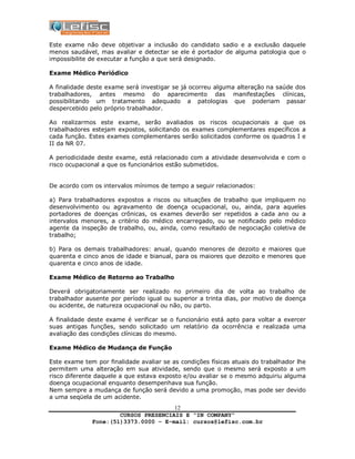 CURSOS PRESENCIAIS E “IN COMPANY”
Fone:(51)3373.0000 – E-mail: cursos@lefisc.com.br
12
Este exame não deve objetivar a inclusão do candidato sadio e a exclusão daquele
menos saudável, mas avaliar e detectar se ele é portador de alguma patologia que o
impossibilite de executar a função a que será designado.
Exame Médico Periódico
A finalidade deste exame será investigar se já ocorreu alguma alteração na saúde dos
trabalhadores, antes mesmo do aparecimento das manifestações clínicas,
possibilitando um tratamento adequado a patologias que poderiam passar
despercebido pelo próprio trabalhador.
Ao realizarmos este exame, serão avaliados os riscos ocupacionais a que os
trabalhadores estejam expostos, solicitando os exames complementares específicos a
cada função. Estes exames complementares serão solicitados conforme os quadros I e
II da NR 07.
A periodicidade deste exame, está relacionado com a atividade desenvolvida e com o
risco ocupacional a que os funcionários estão submetidos.
De acordo com os intervalos mínimos de tempo a seguir relacionados:
a) Para trabalhadores expostos a riscos ou situações de trabalho que impliquem no
desenvolvimento ou agravamento de doença ocupacional, ou, ainda, para aqueles
portadores de doenças crônicas, os exames deverão ser repetidos a cada ano ou a
intervalos menores, a critério do médico encarregado, ou se notificado pelo médico
agente da inspeção de trabalho, ou, ainda, como resultado de negociação coletiva de
trabalho;
b) Para os demais trabalhadores: anual, quando menores de dezoito e maiores que
quarenta e cinco anos de idade e bianual, para os maiores que dezoito e menores que
quarenta e cinco anos de idade.
Exame Médico de Retorno ao Trabalho
Deverá obrigatoriamente ser realizado no primeiro dia de volta ao trabalho de
trabalhador ausente por período igual ou superior a trinta dias, por motivo de doença
ou acidente, de natureza ocupacional ou não, ou parto.
A finalidade deste exame é verificar se o funcionário está apto para voltar a exercer
suas antigas funções, sendo solicitado um relatório da ocorrência e realizada uma
avaliação das condições clínicas do mesmo.
Exame Médico de Mudança de Função
Este exame tem por finalidade avaliar se as condições físicas atuais do trabalhador lhe
permitem uma alteração em sua atividade, sendo que o mesmo será exposto a um
risco diferente daquele a que estava exposto e/ou avaliar se o mesmo adquiriu alguma
doença ocupacional enquanto desempenhava sua função.
Nem sempre a mudança de função será devido a uma promoção, mas pode ser devido
a uma seqüela de um acidente.
 