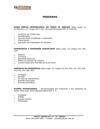 CURSOS PRESENCIAIS E “IN COMPANY”
Fone:(51)3373.0000 – E-mail: cursos@lefisc.com.br
2
PROGRAMA
AVISO PRÉVIO PROPORCIONAL AO TEMPO DE SERVIÇO (Base Legal: Lei
12.506/2011, CLT artigos 487 a 491, Instrução Normativa SRT nº 15/2010)
_ Acréscimo de 3 (três) dias
_ Considerações
_ Tipos de avisos (trabalhado e indenizado)
_ Regras gerais
_ Aplicação nas modalidades de rescisões
ADVERTÊNCIA E SUSPENSÃO DISCIPLINAR (Base Legal: CLT artigos 474, 482,
130)
_ Objetivo
_ Conceitos
_ Requisitos Essenciais
_ Efeitos no Contrato de Trabalho
_ Caracterização para Rescisão por Justa Causa
CONTRATO DE EXPERIÊNCIA (Base Legal: CLT artigos 29, 443, 445, 451, 452, 456,
472,476, 479, 480, 481)
_ Finalidade
_ Duração
_ Em caso de afastamentos
_ Rescisão Antecipada
_ Extinção Automática
EXAMES OCUPACIONAIS - Obrigatoriedade dos Programas e dos Atestados de
Saúde. (Base Legal: Norma Regulamentadora MTE nº. 7)
_ Finalidade
_ PCMSO
_ Exames médicos
_ Penalidades
 