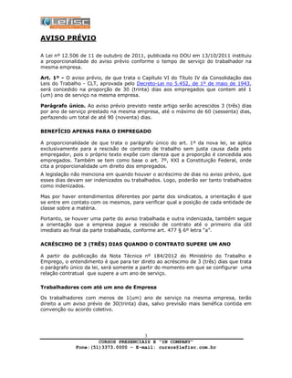 CURSOS PRESENCIAIS E “IN COMPANY”
Fone:(51)3373.0000 – E-mail: cursos@lefisc.com.br
3
AVISO PRÉVIO
A Lei nº 12.506 de 11 de outubro de 2011, publicada no DOU em 13/10/2011 instituiu
a proporcionalidade do aviso prévio conforme o tempo de serviço do trabalhador na
mesma empresa.
Art. 1º - O aviso prévio, de que trata o Capítulo VI do Título IV da Consolidação das
Leis do Trabalho - CLT, aprovada pelo Decreto-Lei no 5.452, de 1º de maio de 1943,
será concedido na proporção de 30 (trinta) dias aos empregados que contem até 1
(um) ano de serviço na mesma empresa.
Parágrafo único. Ao aviso prévio previsto neste artigo serão acrescidos 3 (três) dias
por ano de serviço prestado na mesma empresa, até o máximo de 60 (sessenta) dias,
perfazendo um total de até 90 (noventa) dias.
BENEFÍCIO APENAS PARA O EMPREGADO
A proporcionalidade de que trata o parágrafo único do art. 1º da nova lei, se aplica
exclusivamente para a rescisão de contrato de trabalho sem justa causa dada pelo
empregador, pois o próprio texto expõe com clareza que a proporção é concedida aos
empregados. Também se tem como base o art. 7º, XXI a Constituição Federal, onde
cita a proporcionalidade um direito dos empregados.
A legislação não menciona em quando houver o acréscimo de dias no aviso prévio, que
esses dias devam ser indenizados ou trabalhados. Logo, poderão ser tanto trabalhados
como indenizados.
Mas por haver entendimentos diferentes por parte dos sindicatos, a orientação é que
se entre em contato com os mesmos, para verificar qual a posição de cada entidade de
classe sobre a matéria.
Portanto, se houver uma parte do aviso trabalhada e outra indenizada, também segue
a orientação que a empresa pague a rescisão de contrato até o primeiro dia útil
imediato ao final da parte trabalhada, conforme art. 477 § 6º letra “a”.
ACRÉSCIMO DE 3 (TRÊS) DIAS QUANDO O CONTRATO SUPERE UM ANO
A partir da publicação da Nota Técnica nº 184/2012 do Ministério do Trabalho e
Emprego, o entendimento é que para ter direto ao acréscimo de 3 (três) dias que trata
o parágrafo único da lei, será somente a partir do momento em que se configurar uma
relação contratual que supere a um ano de serviço.
Trabalhadores com até um ano de Empresa
Os trabalhadores com menos de 1(um) ano de serviço na mesma empresa, terão
direito a um aviso prévio de 30(trinta) dias, salvo previsão mais benéfica contida em
convenção ou acordo coletivo.
 