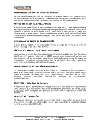 CURSOS PRESENCIAIS E “IN COMPANY”
Fone:(51)3373.0000 – E-mail: cursos@lefisc.com.br
4
Trabalhadores com mais de um ano de Empresa
Para os trabalhadores com mais de 1(um) ano de serviços na empresa, ao aviso prévio
de 30(trinta) dias, serão acrescidos 3 (três) dias por ano de serviços prestados, até o
máximo de 60 (sessenta) dias, perfazendo um total de até 90 (noventa) dias.
ARTIGO 488 DA CLT NÃO FOI ALTERADO
A nova Lei em nada alterou a aplicabilidade do art. 488 da CLT, pois nenhum critério
de proporcionalidade foi expressamente regulado pelo legislador. Portanto continua em
vigência a redução de duas horas diárias, bem como a redução de 7 (sete) dias
durante todo o aviso prévio. Assim o trabalhador poderá optar pela hipótese mais
favorável entre as oferecidas pelo parágrafo único do art. 488 da CLT, no caso do aviso
proporcional.
INTEGRAÇÃO NO TEMPO DE CONTRIBUIÇÃO
O aviso prévio, trabalhado ou indenizado, integra o tempo de serviço para todos os
efeitos legais (§ 1º do artigo 487 da CLT).
FÉRIAS – 13º SALÁRIO – PROJEÇÃO – REFLEXOS
Neste sentido o tempo do aviso prévio proporcional será contado para fins do cálculo
das férias e 13º salário. Portanto a Lei 12506 ao criar aviso proporcional, garante que
este prazo deverá ser computado para fins de integração como tempo de serviço do
empregado, repercutindo consequentemente, no acréscimo das verbas rescisórias
como férias indenizadas e 13º salário indenizado.
REMUNERAÇÃO DO AVISO PRÉVIO INDENIZADO
No caso do empregador, dispensar o funcionário do cumprimento do aviso prévio, o
valor a ser pago será conforme o último salário percebido pelo empregado, sendo
devida a integração do valor das horas extraordinárias (Súmula nº 94 do TST),
adicional noturno, comissões, gratificações, adicional de periculosidade,
insalubridade, etc...
TRINTÍDEO – Data-Base da Categoria
A indenização devida ao trabalhador no caso de dispensa sem justa causa ocorrida nos
trinta (30) dias que antecedem a data-base da categoria, previsto no art. 9º da Lei nº.
7.238/1984, será alcançada pela projeção do Aviso Prévio proporcional criado pela
nova lei.
RESPEITO AS CONVENÇÕES
As cláusulas pactuadas em acordo ou convenção coletiva que tratam do aviso prévio
proporcional deverão ser observadas, desde que respeitada a proporcionalidade
mínima prevista na Lei 12506/11.
 