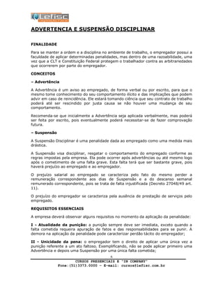 CURSOS PRESENCIAIS E “IN COMPANY”
Fone:(51)3373.0000 – E-mail: cursos@lefisc.com.br
6
ADVERTENCIA E SUSPENSÃO DISCIPLINAR
FINALIDADE
Para se manter a ordem e a disciplina no ambiente de trabalho, o empregador possui a
faculdade de aplicar determinadas penalidades, mas dentro de uma razoabilidade, uma
vez que a CLT e Constituição Federal protegem o trabalhador contra as arbitrariedades
que ocorrerem por parte do empregador.
CONCEITOS
– Advertência
A Advertência é um aviso ao empregado, de forma verbal ou por escrito, para que o
mesmo tome conhecimento do seu comportamento ilícito e das implicações que podem
advir em caso de reincidência. Ele estará tomando ciência que seu contrato de trabalho
poderá até ser rescindido por justa causa se não houver uma mudança de seu
comportamento.
Recomenda-se que inicialmente a Advertência seja aplicada verbalmente, mas poderá
ser feita por escrito, pois eventualmente poderá necessitar-se de fazer comprovação
futura.
– Suspensão
A Suspensão Disciplinar é uma penalidade dada ao empregado como uma medida mais
drástica.
A Suspensão visa disciplinar, resgatar o comportamento do empregado conforme as
regras impostas pela empresa. Ela pode ocorrer após advertências ou até mesmo logo
após o cometimento de uma falta grave. Esta falta terá que ser bastante grave, pois
haverá prejuízo ao empregado e ao empregador.
O prejuízo salarial ao empregado se caracteriza pelo fato do mesmo perder a
remuneração correspondente aos dias de Suspensão e a do descanso semanal
remunerado correspondente, pois se trata de falta injustificada (Decreto 27048/49 art.
11).
O prejuízo do empregador se caracteriza pela ausência de prestação de serviços pelo
empregado.
REQUISITOS ESSENCIAIS
A empresa deverá observar alguns requisitos no momento da aplicação da penalidade:
I - Atualidade da punição: a punição sempre deve ser imediata, exceto quando a
falta cometida requeira apuração de fatos e das responsabilidades para se punir. A
demora na aplicação da penalidade pode caracterizar perdão tácito do empregador;
II - Unicidade da pena: o empregador tem o direito de aplicar uma única vez a
punição referente a um ato faltoso. Exemplificando, não se pode aplicar primeiro uma
Advertência e depois uma Suspensão por uma única falta cometida;
 