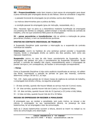 CURSOS PRESENCIAIS E “IN COMPANY”
Fone:(51)3373.0000 – E-mail: cursos@lefisc.com.br
7
III - Proporcionalidade: neste item impera o bom-senso do empregador para dosar
a pena merecida pelo empregado devido ao ato faltoso. Deve-se considerar o seguinte:
- o passado funcional do empregado (se já cometeu outros atos faltosos);
- os motivos determinantes para a prática da falta;
- a condição pessoal do empregado (grau de instrução, necessidade, etc.);
Obs.: Havendo rigor na pena ou a Advertência mediante humilhação do empregado
(na presença de clientes ou colegas), poderá ensejar a rescisão indireta do contrato de
trabalho, uma vez que caracteriza falta grave do empregador.
IV - penas pecuniárias e transferências: não se admite a instituição de penas
pecuniárias (multas), e nem as transferências punitivas.
EFEITOS NO CONTRATO INDIVIDUAL DE TRABALHO
A Suspensão Disciplinar pode acarretar a interrupção ou a suspensão do contrato
individual de trabalho.
Interrupção: ocorre na hipótese de uma sentença judicial cancelar a Suspensão
imposta, tendo o empregado direito ao salário dos dias parados, bem como aos
repousos respectivos;
Suspensão: ocorre no caso de não haver cancelamento da Suspensão, ou do
empregado não pleitear em juízo o cancelamento da Suspensão Disciplinar. Neste
período, o contrato de trabalho não vigora, impossibilitando assim o empregado de
prestar serviços e, em conseqüência, de receber a remuneração correspondente.
– Férias
Como a Suspensão Disciplinar é tida como ausência injustificada ao serviço, irá refletir
nas férias, acarretando a redução do período de gozo das mesmas, conforme
determina o artigo 130 da CLT, ou seja:
“Art. 130 - Após cada período de 12 (doze) meses de vigência do contrato de trabalho,
o empregado terá direito a férias, na seguinte proporção:
I - 30 dias corridos, quando não houver faltado ao serviço mais de 5 (cinco) vezes;
II - 24 dias corridos, quando houver tido de 6 (seis) a 14 (quatorze) faltas;
III - 18 dias corridos, quando houver tido de 15 (quinze) a 23 (vinte e três) faltas;
IV - 12 dias corridos, quando houver tido de 24 a 32 faltas.
RECUSA DO EMPREGADO EM RECEBER A PENALIDADE
O empregado que, ao receber a penalidade, sem justo motivo, se recusar a dar
ciência, o empregador ou seu representante deverá, na presença de duas
testemunhas, ler ao empregado o teor da comunicação.
Após as 2 (duas) testemunhas ouvirem a leitura, deverá se inserir no rodapé ou no
verso da comunicação uma observação:
 