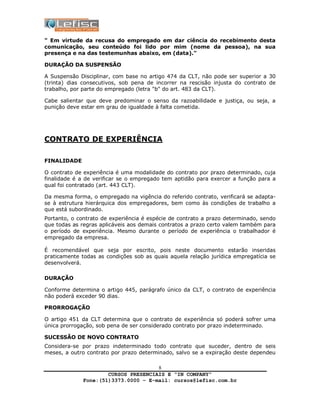 CURSOS PRESENCIAIS E “IN COMPANY”
Fone:(51)3373.0000 – E-mail: cursos@lefisc.com.br
8
" Em virtude da recusa do empregado em dar ciência do recebimento desta
comunicação, seu conteúdo foi lido por mim (nome da pessoa), na sua
presença e na das testemunhas abaixo, em (data)."
DURAÇÃO DA SUSPENSÃO
A Suspensão Disciplinar, com base no artigo 474 da CLT, não pode ser superior a 30
(trinta) dias consecutivos, sob pena de incorrer na rescisão injusta do contrato de
trabalho, por parte do empregado (letra "b" do art. 483 da CLT).
Cabe salientar que deve predominar o senso da razoabilidade e justiça, ou seja, a
punição deve estar em grau de igualdade à falta cometida.
CONTRATO DE EXPERIÊNCIA
FINALIDADE
O contrato de experiência é uma modalidade do contrato por prazo determinado, cuja
finalidade é a de verificar se o empregado tem aptidão para exercer a função para a
qual foi contratado (art. 443 CLT).
Da mesma forma, o empregado na vigência do referido contrato, verificará se adapta-
se à estrutura hierárquica dos empregadores, bem como às condições de trabalho a
que está subordinado.
Portanto, o contrato de experiência é espécie de contrato a prazo determinado, sendo
que todas as regras aplicáveis aos demais contratos a prazo certo valem também para
o período de experiência. Mesmo durante o período de experiência o trabalhador é
empregado da empresa.
É recomendável que seja por escrito, pois neste documento estarão inseridas
praticamente todas as condições sob as quais aquela relação jurídica empregatícia se
desenvolverá.
DURAÇÃO
Conforme determina o artigo 445, parágrafo único da CLT, o contrato de experiência
não poderá exceder 90 dias.
PRORROGAÇÃO
O artigo 451 da CLT determina que o contrato de experiência só poderá sofrer uma
única prorrogação, sob pena de ser considerado contrato por prazo indeterminado.
SUCESSÃO DE NOVO CONTRATO
Considera-se por prazo indeterminado todo contrato que suceder, dentro de seis
meses, a outro contrato por prazo determinado, salvo se a expiração deste dependeu
 