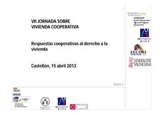 VII JORNADA SOBRE
VIVIENDA COOPERATIVA


Respuestas cooperativas al derecho a la
vivienda


Castellón, 15 abril 2013


                                          Parte 1
 