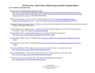 GLMA & GLA 2013 Library Media Program Self-Evaluation Rubric
List of citations used in this rubric:
Information Power: Building Partnerships for Learning.
http://www.ala.org/Content/NavigationMenu/AASL/Professional_Tools10/Information_Power/Information_Power.htm
American Association of School Librarians [and] Association for Educational Communications and Technology, Chicago:
American Library Association, 1998. ISBN 0-8389-3470-6
Official Code of Georgia: O.C.G.A. 20-2-167, 12/03/01 and O.C.G.A 20-2-184, http://www.legis.state.ga.us/cgibin/gl_codes_detail.pl?code=20-2-167 http://www.legis.state.ga.us/cgi-bin/gl_codes_detail.pl?code=20-2-184
A Planning Guide for Information Power. .American Association of School Librarians a division of the American Library Association,
Chicago, 1999, ISBN # 0-8389-8073-2
AASL Standards for 21st Century Learners. American Association of School Librarians: a division of the American Library
Association. Chicago, 2007. http://www.ala.org/aasl/standards.
State Board Rule: IDA (1), 160-4-2-.01The Quality Core Curriculum and Student Competencies
http://www.doe.k12.ga.us/_documents/doe/legalservices/160-4-2-.01.pdf
State Board Rule: IFBD, 160-4-4.-.01 Media Programs http://www.doe.k12.ga.us/_documents/doe/legalservices/160-4-4.01.pdf
State Board Rule: CGB, 160-5-1-.22 Personnel Required http://www.doe.k12.ga.us/_documents/doe/legalservices/160-5-1.22.pdf
State Lottery Guidelines: FY02 Computers in the Classroom Technology Project - A Georgia Lottery Grant
http://techservices.doe.k12.ga.us/edtech/edtechcomputerclass.htm
State Facilities Guidelines: Square Footage Requirements for Use in Developing the Local Facilities Plans;
http://www.doe.k12.ga.us/_documents/schools/facilities/squareft.pdf
The State of Georgia K-12 Technology Plan: 2003-2006. Georgia Department of Education.
http://techservices.doe.k12.ga.us/edtech/2003techplan.php

GLMA & GLA
November 19, 2012 Page 10 of 10
All Rights Reserved

 