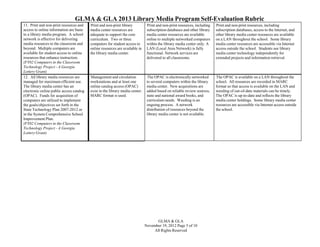 GLMA & GLA 2013 Library Media Program Self-Evaluation Rubric
11. Print and non-print resources and
access to online information are basic
to a library media program. A school
network is effective for delivering
media resources to the classroom and
beyond. Multiple computers are
available for student access to online
resources that enhance instruction.
(FY02 Computers in the Classroom
Technology Project - A Georgia
Lottery Grant)
12. All library media resources are
managed for maximum efficient use.
The library media center has an
electronic online public access catalog
(OPAC). Funds for acquisition of
computers are utilized to implement
the goals/objectives set forth in the
State Technology Plan 2007-2012 or
in the System Comprehensive School
Improvement Plan.
(FY02 Computers in the Classroom
Technology Project - A Georgia
Lottery Grant)

Print and non-print library
media center resources are
adequate to support the core
curriculum. Two or three
computers for student access to
online resources are available in
the library media center.

Print and non-print resources, including
subscription databases and other library
media center resources are available
online to multiple networked computers
within the library media center only. A
LAN (Local Area Network) is fully
functional. Network services are
delivered to all classrooms.

Print and non-print resources, including
subscription databases, access to the Internet, and
other library media center resources are available
on a LAN throughout the school. Some library
media center resources are accessible via Internet
access outside the school. Students use library
media center technology independently for
extended projects and information retrieval.

Management and circulation
workstations and at least one
online catalog access (OPAC)
exist in the library media center.
MARC format is used.

The OPAC is electronically networked
to several computers within the library
media center. New acquisitions are
added based on reliable review sources,
state and national award books, and
curriculum needs. Weeding is an
ongoing process. A network
distribution of resources beyond the
library media center is not available.

The OPAC is available on a LAN throughout the
school. All resources are recorded in MARC
format so that access is available on the LAN and
weeding of out-of-date materials can be timely.
The OPAC is up-to-date and reflects the library
media center holdings. Some library media center
resources are accessible via Internet access outside
the school.

GLMA & GLA
November 19, 2012 Page 5 of 10
All Rights Reserved

 