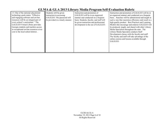 GLMA & GLA 2013 Library Media Program Self-Evaluation Rubric
13. One of the national educational
technology goals states: “Effective
and engaging software and on-line
resources will be an integral part of
every school’s curriculum.” The
GALILEO Virtual Library provides
Georgia students and teachers access
to exceptional on-line resources at no
cost to the local school district. .

Students will be given
instruction in accessing
GALILEO. The password will
be provided in a timely manner.

Instruction and promotion of
GALILEO will be in an organized
manner and conducted on a frequent
basis. Students, faculty, and staff will
be given instruction and professional
development in the use of GALILEO.

GLMA & GLA
November 19, 2012 Page 6 of 10
All Rights Reserved

Instruction and promotion of GALILEO will be in
an organized manner and conducted on a frequent
basis. . Searches will be administered and taught in
such a way that maximize efficiency and result in a
high quality product Best Practices and Learning
Models that encourage and endorse GALILEO will
be produced, taught, and shared with other Library
Media Specialists throughout the state. The
Library Media Specialist conducts Staff
Development classes with the faculty and staff.
The faculty and staff will take advantage of the
online courses and lessons available through
GALILEO.

 