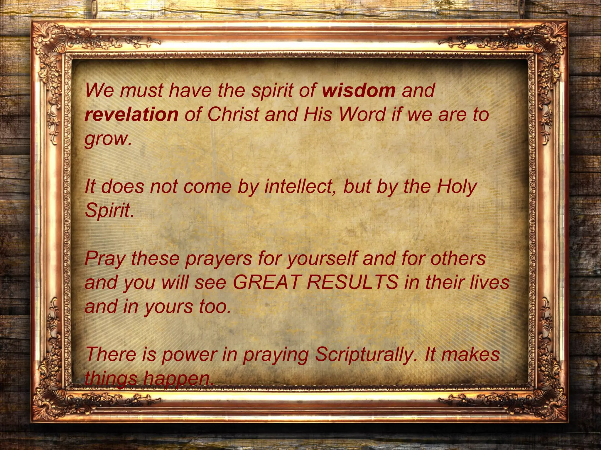 We must have the spirit of wisdom and
revelation of Christ and His Word if we are to
grow.

It does not come by intellect, but by the Holy
Spirit.

Pray these prayers for yourself and for others
and you will see GREAT RESULTS in their lives
and in yours too.

There is power in praying Scripturally. It makes
things happen.
 