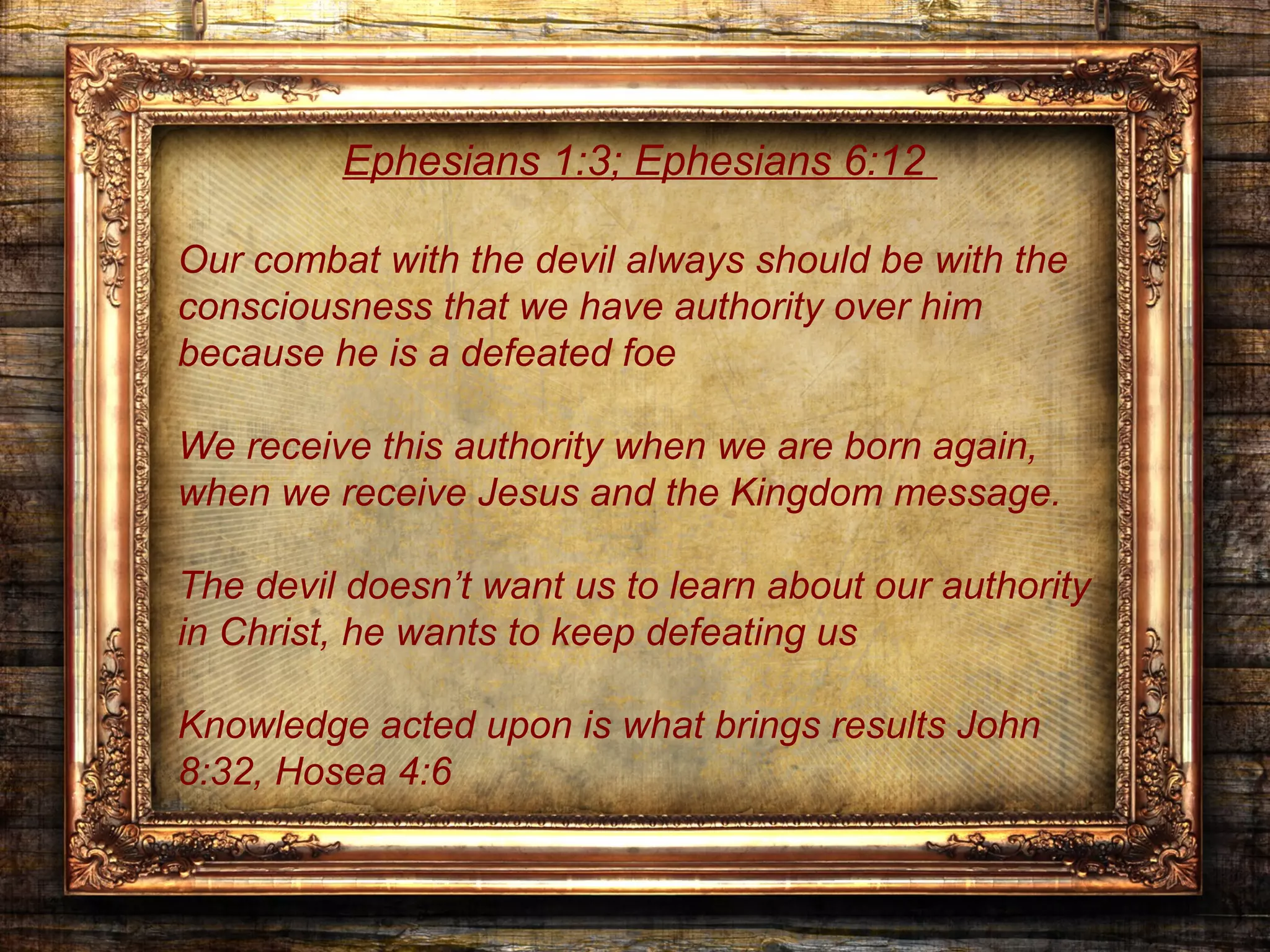 Ephesians 1:3; Ephesians 6:12

Our combat with the devil always should be with the
consciousness that we have authority over him
because he is a defeated foe

We receive this authority when we are born again,
when we receive Jesus and the Kingdom message.

The devil doesn’t want us to learn about our authority
in Christ, he wants to keep defeating us

Knowledge acted upon is what brings results John
8:32, Hosea 4:6
 