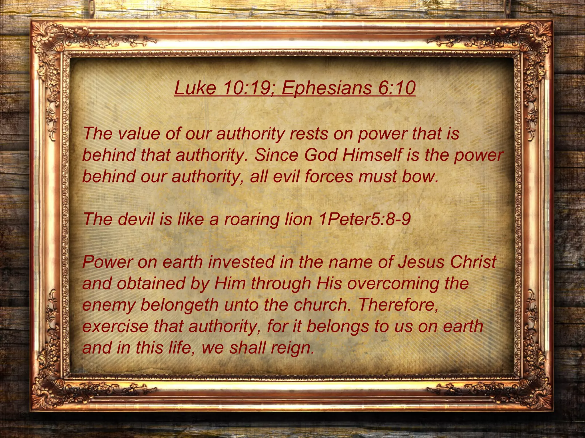 Luke 10:19; Ephesians 6:10

The value of our authority rests on power that is
behind that authority. Since God Himself is the power
behind our authority, all evil forces must bow.

The devil is like a roaring lion 1Peter5:8-9

Power on earth invested in the name of Jesus Christ
and obtained by Him through His overcoming the
enemy belongeth unto the church. Therefore,
exercise that authority, for it belongs to us on earth
and in this life, we shall reign.
 