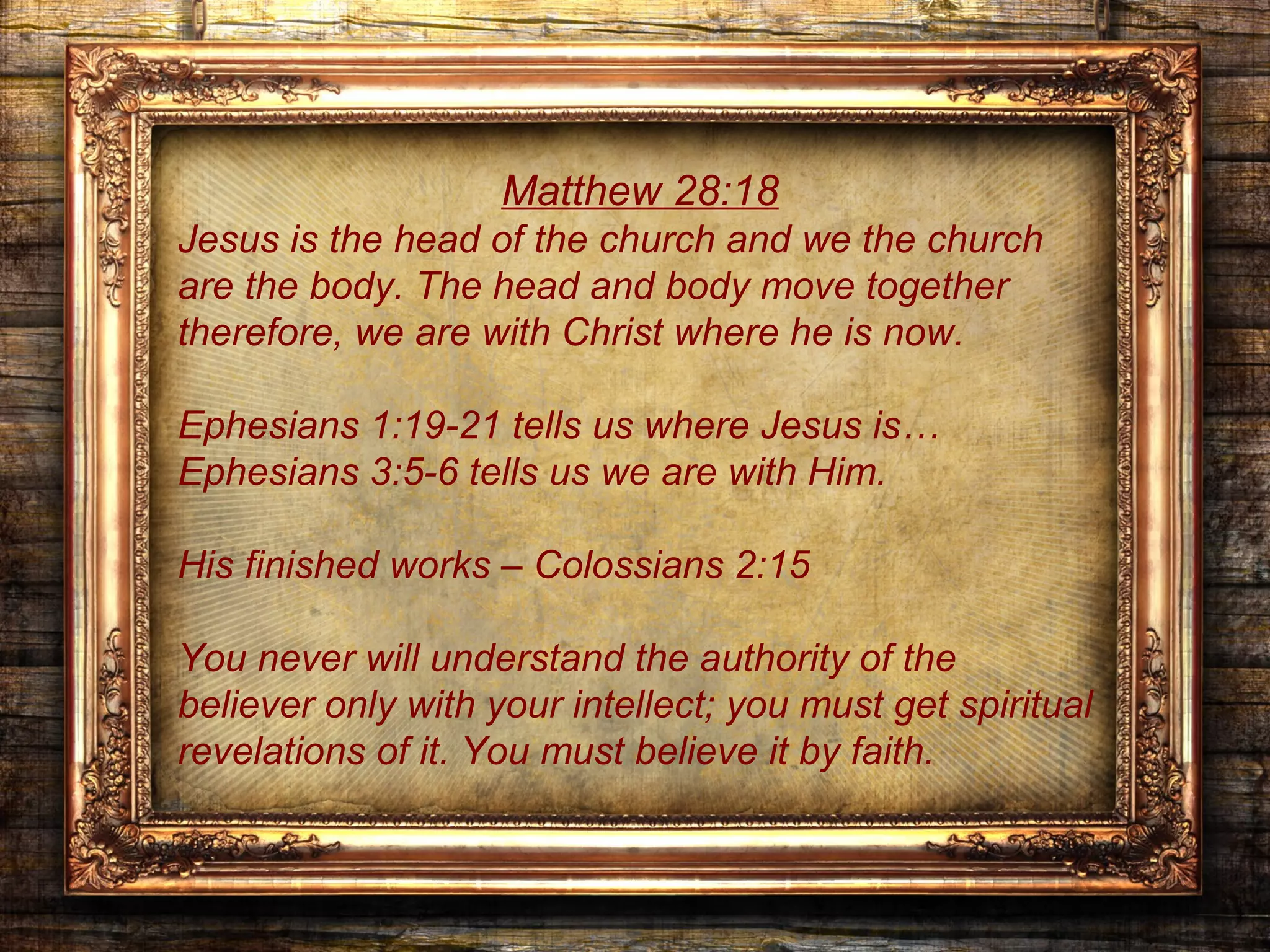 Matthew 28:18
Jesus is the head of the church and we the church
are the body. The head and body move together
therefore, we are with Christ where he is now.

Ephesians 1:19-21 tells us where Jesus is…
Ephesians 3:5-6 tells us we are with Him.

His finished works – Colossians 2:15

You never will understand the authority of the
believer only with your intellect; you must get spiritual
revelations of it. You must believe it by faith.
 
