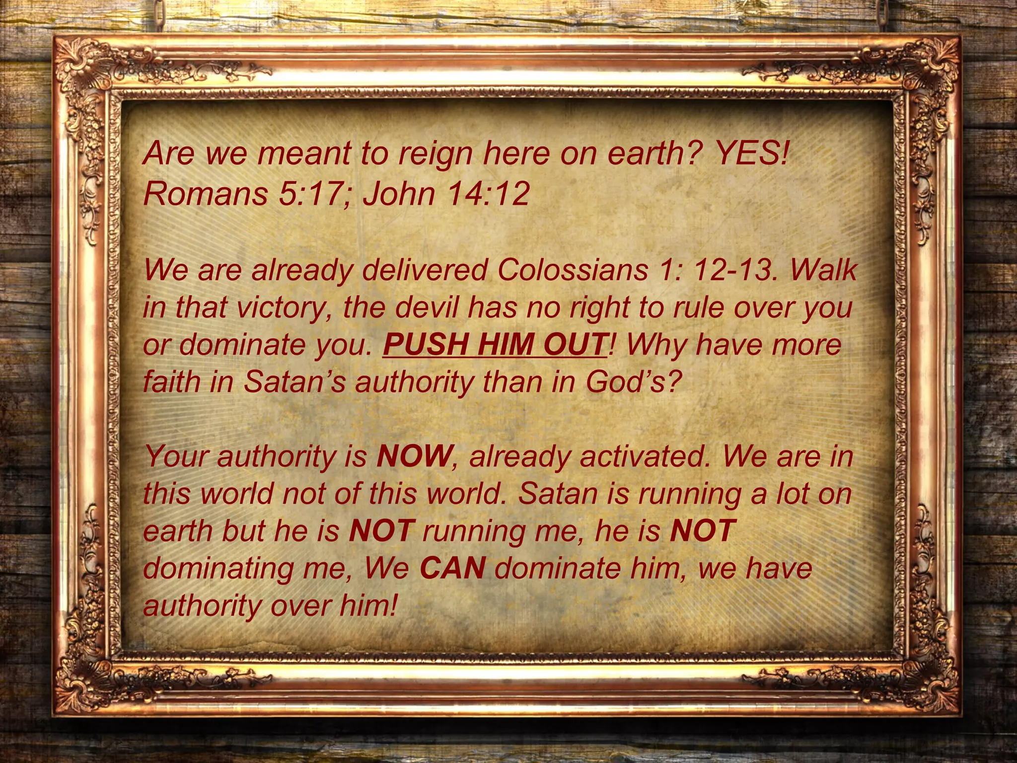 Are we meant to reign here on earth? YES!
Romans 5:17; John 14:12

We are already delivered Colossians 1: 12-13. Walk
in that victory, the devil has no right to rule over you
or dominate you. PUSH HIM OUT! Why have more
faith in Satan’s authority than in God’s?

Your authority is NOW, already activated. We are in
this world not of this world. Satan is running a lot on
earth but he is NOT running me, he is NOT
dominating me, We CAN dominate him, we have
authority over him!
 