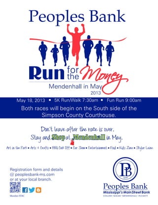 Peoples Bank


                Run the Money         for
                          Mendenhall in May
                                                     2013
       May 18, 2013           5K Run/Walk 7:30am               Fun Run 9:00am
          Both races will begin on the South side of the
                  Simpson County Courthouse.

                    Don’t leave after the race is over.
                Stay and Shop at Mendenhall in May.
Art in the Park Arts & Crafts BBQ Cook Off Car Show Entertainment Food Kids Zone Skylar Laine




  Registration form and details
  @ peoplesbank-ms.com
  or at your local branch.


                                                             Mississippi’s MainStreet Bank
  Member FDIC                                                COLLINS MAGEE MENDENHALL PUCKETT
 