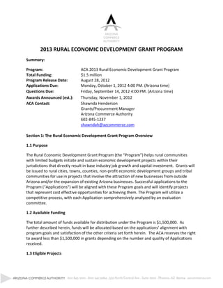 2013 RURAL ECONOMIC DEVELOPMENT GRANT PROGRAM
Summary:

Program:                         ACA 2013 Rural Economic Development Grant Program
Total Funding:                   $1.5 million
Program Release Date:            August 28, 2012
Applications Due:                Monday, October 1, 2012 4:00 PM. (Arizona time)
Questions Due:                   Friday, September 14, 2012 4:00 PM. (Arizona time)
Awards Announced (est.):         Thursday, November 1, 2012
ACA Contact:                     Shawnda Henderson
                                 Grants/Procurement Manager
                                 Arizona Commerce Authority
                                 602-845-1237
                                 shawndah@azcommerce.com

Section 1: The Rural Economic Development Grant Program Overview

1.1 Purpose

The Rural  Economic  Development  Grant  Program  (the  “Program”) helps rural communities
with limited budgets initiate and sustain economic development projects within their
jurisdictions that directly result in base industry job growth and capital investment. Grants will
be issued to rural cities, towns, counties, non-profit economic development groups and tribal
communities for use in projects that involve the attraction of new businesses from outside
Arizona and/or the expansion of existing Arizona businesses. Successful applications to the
Program  (“Applications”)  will  be aligned with these Program goals and will identify projects
that represent cost effective opportunities for achieving them. The Program will utilize a
competitive process, with each Application comprehensively analyzed by an evaluation
committee.

1.2 Available Funding

The total amount of funds available for distribution under the Program is $1,500,000. As
further  described  herein,  funds  will  be  allocated  based  on  the  applications’  alignment  with  
program goals and satisfaction of the other criteria set forth herein. The ACA reserves the right
to award less than $1,500,000 in grants depending on the number and quality of Applications
received.

1.3 Eligible Projects
 