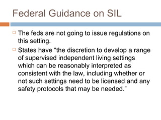 Federal Guidance on SIL
 The feds are not going to issue regulations on
this setting.
 States have “the discretion to develop a range
of supervised independent living settings
which can be reasonably interpreted as
consistent with the law, including whether or
not such settings need to be licensed and any
safety protocols that may be needed.”
 