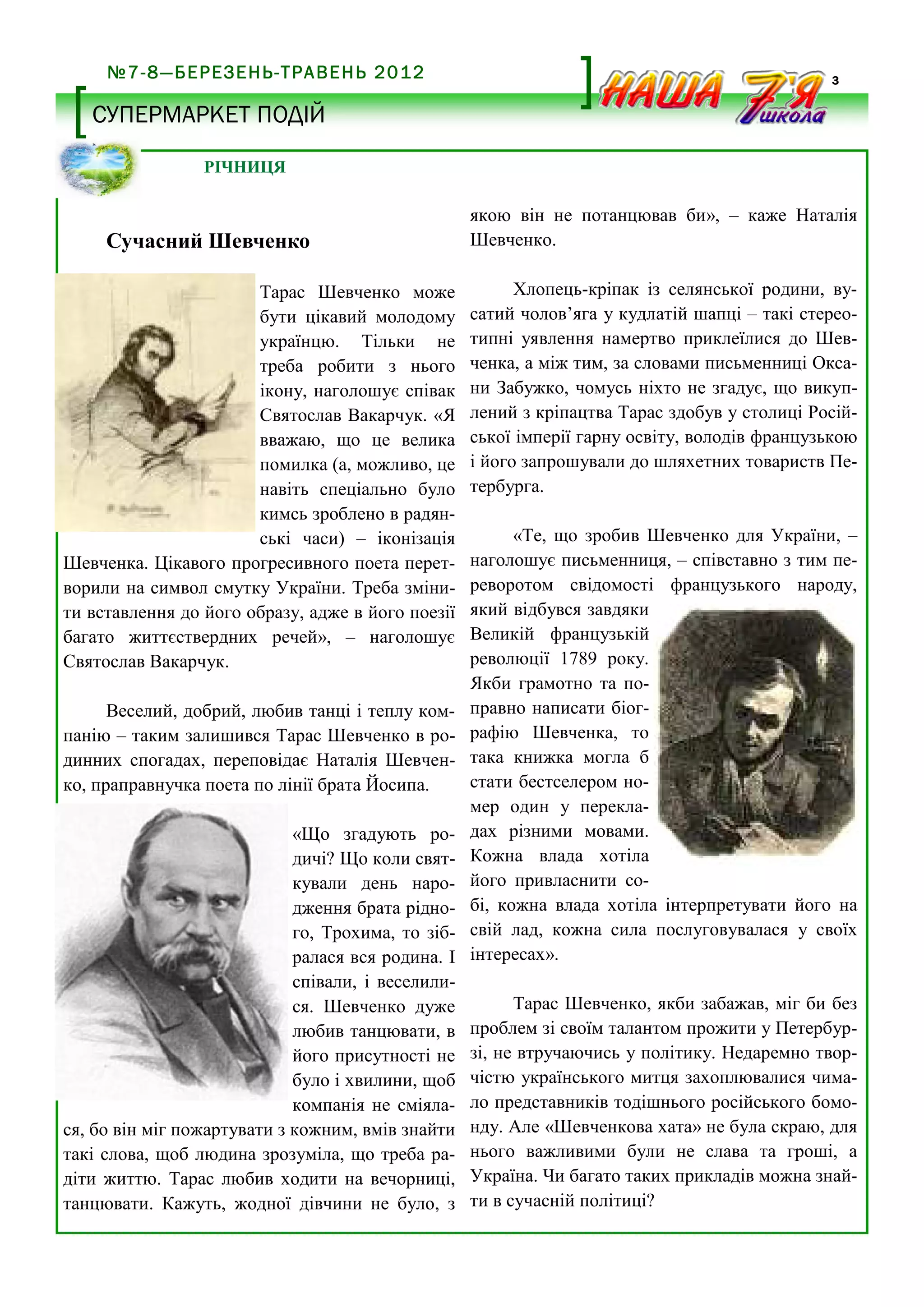 №7-8—БЕРЕЗЕНЬ-ТРАВЕНЬ 2012

3

СУПЕРМАРКЕТ ПОДІЙ
РІЧНИЦЯ

Сучасний Шевченко
Тарас Шевченко може
бути цікавий молодому
українцю. Тільки не
треба робити з нього
ікону, наголошує співак
Святослав Вакарчук. «Я
вважаю, що це велика
помилка (а, можливо, це
навіть спеціально було
кимсь зроблено в радянські часи) – іконізація
Шевченка. Цікавого прогресивного поета перетворили на символ смутку України. Треба змінити вставлення до його образу, адже в його поезії
багато життєствердних речей», – наголошує
Святослав Вакарчук.
Веселий, добрий, любив танці і теплу компанію – таким залишився Тарас Шевченко в родинних спогадах, переповідає Наталія Шевченко, праправнучка поета по лінії брата Йосипа.
«Що згадують родичі? Що коли святкували день народження брата рідного, Трохима, то зібралася вся родина. І
співали, і веселилися. Шевченко дуже
любив танцювати, в
його присутності не
було і хвилини, щоб
компанія не сміялася, бо він міг пожартувати з кожним, вмів знайти
такі слова, щоб людина зрозуміла, що треба радіти життю. Тарас любив ходити на вечорниці,
танцювати. Кажуть, жодної дівчини не було, з

якою він не потанцював би», – каже Наталія
Шевченко.
Хлопець-кріпак із селянської родини, вусатий чолов’яга у кудлатій шапці – такі стереотипні уявлення намертво приклеїлися до Шевченка, а між тим, за словами письменниці Оксани Забужко, чомусь ніхто не згадує, що викуплений з кріпацтва Тарас здобув у столиці Російської імперії гарну освіту, володів французькою
і його запрошували до шляхетних товариств Петербурга.
«Те, що зробив Шевченко для України, –
наголошує письменниця, – співставно з тим переворотом свідомості французького народу,
який відбувся завдяки
Великій французькій
революції 1789 року.
Якби грамотно та поправно написати біографію Шевченка, то
така книжка могла б
стати бестселером номер один у перекладах різними мовами.
Кожна влада хотіла
його привласнити собі, кожна влада хотіла інтерпретувати його на
свій лад, кожна сила послуговувалася у своїх
інтересах».
Тарас Шевченко, якби забажав, міг би без
проблем зі своїм талантом прожити у Петербурзі, не втручаючись у політику. Недаремно творчістю українського митця захоплювалися чимало представників тодішнього російського бомонду. Але «Шевченкова хата» не була скраю, для
нього важливими були не слава та гроші, а
Україна. Чи багато таких прикладів можна знайти в сучасній політиці?

 