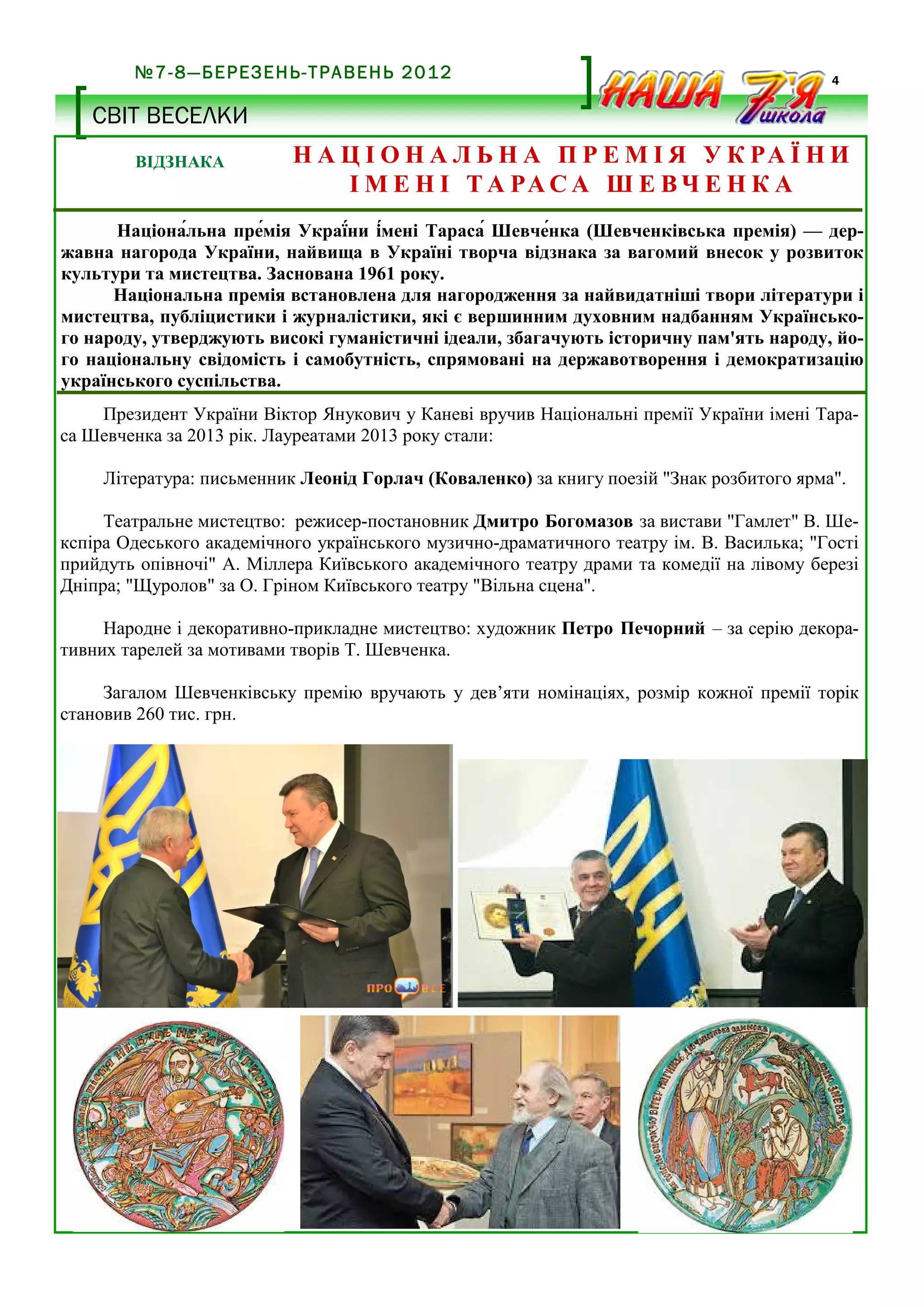 №7-8—БЕРЕЗЕНЬ-ТРАВЕНЬ 2012

4

СВІТ ВЕСЕЛКИ
ВІДЗНАКА

Н А Ц І О Н А Л Ь Н А П Р Е М І Я У К РА Ї Н И
І М Е Н І Т А РА С А Ш Е В Ч Е Н К А

Націона,льна пре,мія Украї,ни і,мені Тараса, Шевче,нка (Шевченківська премія) — державна нагорода України, найвища в Україні творча відзнака за вагомий внесок у розвиток
культури та мистецтва. Заснована 1961 року.
Національна премія встановлена для нагородження за найвидатніші твори літератури і
мистецтва, публіцистики і журналістики, які є вершинним духовним надбанням Українського народу, утверджують високі гуманістичні ідеали, збагачують історичну пам'ять народу, його національну свідомість і самобутність, спрямовані на державотворення і демократизацію
українського суспільства.
Президент України Віктор Янукович у Каневі вручив Національні премії України імені Тараса Шевченка за 2013 рік. Лауреатами 2013 року стали:
Література: письменник Леонід Горлач (Коваленко) за книгу поезій "Знак розбитого ярма".
Театральне мистецтво: режисер-постановник Дмитро Богомазов за вистави "Гамлет" В. Шекспіра Одеського академічного українського музично-драматичного театру ім. В. Василька; "Гості
прийдуть опівночі" А. Міллера Київського академічного театру драми та комедії на лівому березі
Дніпра; "Щуролов" за О. Гріном Київського театру "Вільна сцена".
Народне і декоративно-прикладне мистецтво: художник Петро Печорний – за серію декоративних тарелей за мотивами творів Т. Шевченка.
Загалом Шевченківську премію вручають у дев’яти номінаціях, розмір кожної премії торік
становив 260 тис. грн.

 