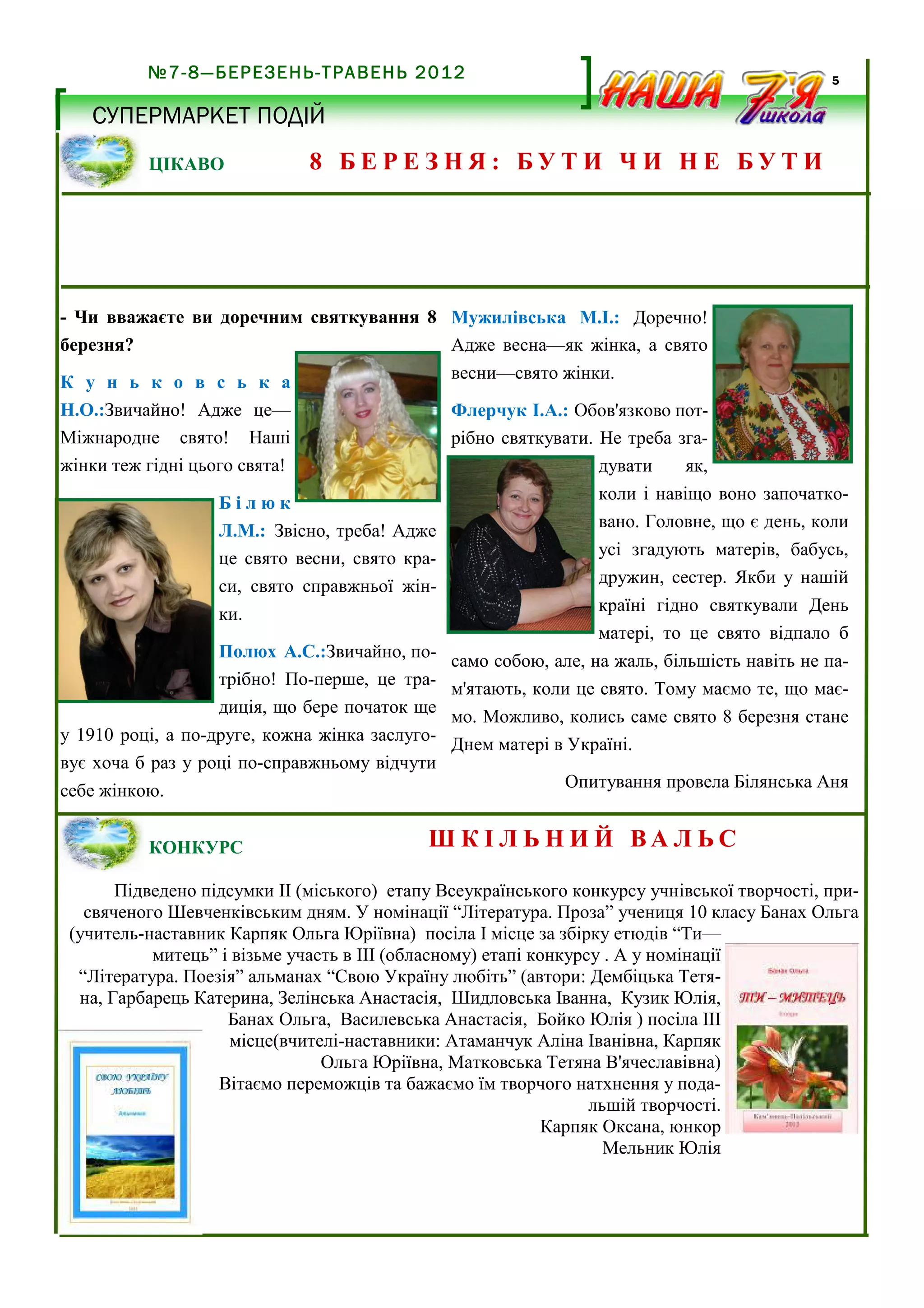 №7-8—БЕРЕЗЕНЬ-ТРАВЕНЬ 2012

5

СУПЕРМАРКЕТ ПОДІЙ
ЦІКАВО

8 БЕРЕЗНЯ: БУТИ ЧИ НЕ БУТИ

- Чи вважаєте ви доречним святкування 8 Мужилівська М.І.: Доречно!
березня?
Адже весна—як жінка, а свято
весни—свято жінки.
К у н ь к о в с ь к а
Н.О.:Звичайно! Адже це—
Флерчук І.А.: Обов'язково потМіжнародне свято! Наші
рібно святкувати. Не треба згажінки теж гідні цього свята!
дувати
як,
Білюк
Л.М.: Звісно, треба! Адже
це свято весни, свято краси, свято справжньої жінки.
Полюх А.С.:Звичайно, потрібно! По-перше, це традиція, що бере початок ще
у 1910 році, а по-друге, кожна жінка заслуговує хоча б раз у році по-справжньому відчути
себе жінкою.
КОНКУРС

коли і навіщо воно започатковано. Головне, що є день, коли
усі згадують матерів, бабусь,
дружин, сестер. Якби у нашій
країні гідно святкували День
матері, то це свято відпало б
само собою, але, на жаль, більшість навіть не пам'ятають, коли це свято. Тому маємо те, що маємо. Можливо, колись саме свято 8 березня стане
Днем матері в Україні.
Опитування провела Білянська Аня

Ш К І Л Ь Н И Й ВА Л ЬС

Підведено підсумки ІІ (міського) етапу Всеукраїнського конкурсу учнівської творчості, присвяченого Шевченківським дням. У номінації “Література. Проза” учениця 10 класу Банах Ольга
(учитель-наставник Карпяк Ольга Юріївна) посіла І місце за збірку етюдів “Ти—
митець” і візьме участь в ІІІ (обласному) етапі конкурсу . А у номінації
“Література. Поезія” альманах “Свою Україну любіть” (автори: Дембіцька Тетяна, Гарбарець Катерина, Зелінська Анастасія, Шидловська Іванна, Кузик Юлія,
Банах Ольга, Василевська Анастасія, Бойко Юлія ) посіла ІІІ
місце(вчителі-наставники: Атаманчук Аліна Іванівна, Карпяк
Ольга Юріївна, Матковська Тетяна В'ячеславівна)
Вітаємо переможців та бажаємо їм творчого натхнення у подальшій творчості.
Карпяк Оксана, юнкор
Мельник Юлія

 