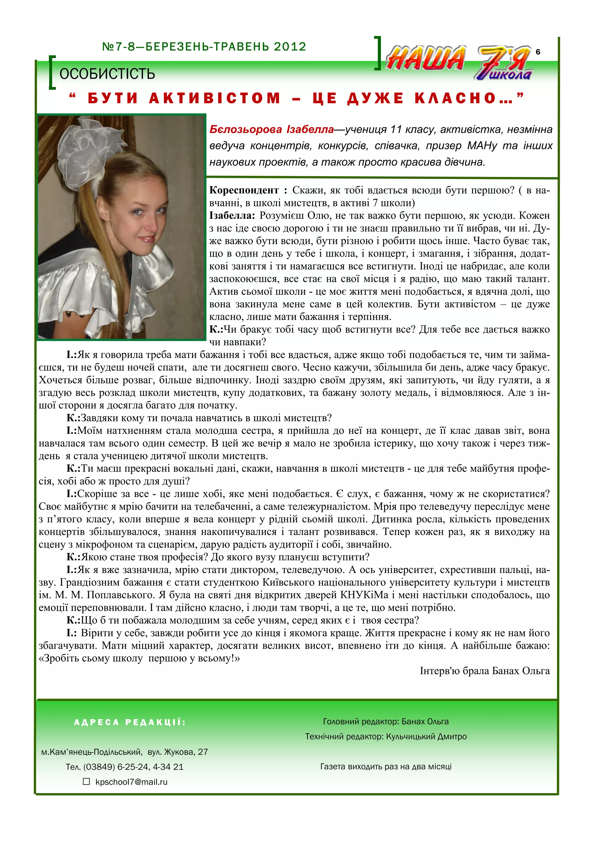 №7-8—БЕРЕЗЕНЬ-ТРАВЕНЬ 2012

6

НЕ СІРІСТЬ
ОСОБИСТІСТЬ Б У Д Н І В

“ БУТИ АКТИВІСТОМ – ЦЕ ДУЖЕ КЛАСНО…”
Бєлозьорова Ізабелла—учениця 11 класу, активістка, незмінна
ведуча концентрів, конкурсів, співачка, призер МАНу та інших
наукових проектів, а також просто красива дівчина.
Кореспондент : Скажи, як тобі вдається всюди бути першою? ( в навчанні, в школі мистецтв, в активі 7 школи)
Ізабелла: Розумієш Олю, не так важко бути першою, як усюди. Кожен
з нас іде своєю дорогою і ти не знаєш правильно ти її вибрав, чи ні. Дуже важко бути всюди, бути різною і робити щось інше. Часто буває так,
що в один день у тебе і школа, і концерт, і змагання, і зібрання, додаткові заняття і ти намагаєшся все встигнути. Іноді це набридає, але коли
заспокоюєшся, все стає на свої місця і я радію, що маю такий талант.
Актив сьомої школи - це моє життя мені подобається, я вдячна долі, що
вона закинула мене саме в цей колектив. Бути активістом – це дуже
класно, лише мати бажання і терпіння.
К.:Чи бракує тобі часу щоб встигнути все? Для тебе все дається важко
чи навпаки?
І.:Як я говорила треба мати бажання і тобі все вдасться, адже якщо тобі подобається те, чим ти займаєшся, ти не будеш ночей спати, але ти досягнеш свого. Чесно кажучи, збільшила би день, адже часу бракує.
Хочеться більше розваг, більше відпочинку. Іноді заздрю своїм друзям, які запитують, чи йду гуляти, а я
згадую весь розклад школи мистецтв, купу додаткових, та бажану золоту медаль, і відмовляюся. Але з іншої сторони я досягла багато для початку.
К.:Завдяки кому ти почала навчатись в школі мистецтв?
І.:Моїм натхненням стала молодша сестра, я прийшла до неї на концерт, де її клас давав звіт, вона
навчалася там всього один семестр. В цей же вечір я мало не зробила істерику, що хочу також і через тиждень я стала ученицею дитячої школи мистецтв.
К.:Ти маєш прекрасні вокальні дані, скажи, навчання в школі мистецтв - це для тебе майбутня професія, хобі або ж просто для душі?
І.:Скоріше за все - це лише хобі, яке мені подобається. Є слух, є бажання, чому ж не скористатися?
Своє майбутнє я мрію бачити на телебаченні, а саме тележурналістом. Мрія про телеведучу переслідує мене
з п’ятого класу, коли вперше я вела концерт у рідній сьомій школі. Дитинка росла, кількість проведених
концертів збільшувалося, знання накопичувалися і талант розвивався. Тепер кожен раз, як я виходжу на
сцену з мікрофоном та сценарієм, дарую радість аудиторії і собі, звичайно.
К.:Якою стане твоя професія? До якого вузу плануєш вступити?
І.:Як я вже зазначила, мрію стати диктором, телеведучою. А ось університет, схрестивши пальці, назву. Грандіозним бажання є стати студенткою Київського національного університету культури і мистецтв
ім. М. М. Поплавського. Я була на святі дня відкритих дверей КНУКіМа і мені настільки сподобалось, що
емоції переповнювали. І там дійсно класно, і люди там творчі, а це те, що мені потрібно.
К.:Що б ти побажала молодшим за себе учням, серед яких є і твоя сестра?
І.: Вірити у себе, завжди робити усе до кінця і якомога краще. Життя прекрасне і кому як не нам його
збагачувати. Мати міцний характер, досягати великих висот, впевнено іти до кінця. А найбільше бажаю:
«Зробіть сьому школу першою у всьому!»
Інтерв'ю брала Банах Ольга

АДРЕСА РЕДАКЦІЇ:

Головний редактор: Банах Ольга
Технічний редактор: Кульчицький Дмитро

м.Кам’янець-Подільський, вул. Жукова, 27
Тел. (03849) 6-25-24, 4-34 21
š kpschool7@mail.ru

Газета виходить раз на два місяці

 