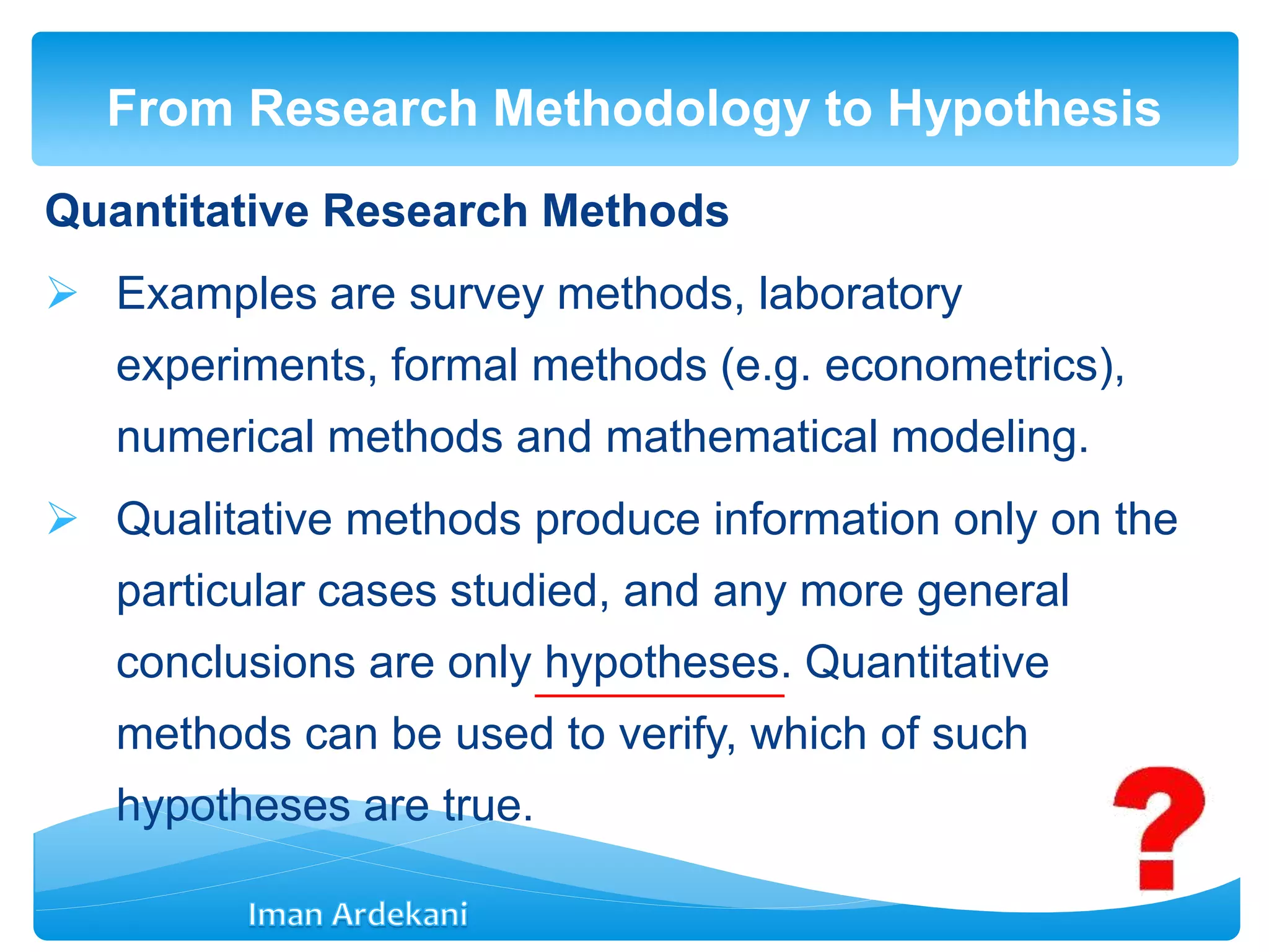 Quantitative Research Methods
 Examples are survey methods, laboratory
experiments, formal methods (e.g. econometrics),
numerical methods and mathematical modeling.
 Qualitative methods produce information only on the
particular cases studied, and any more general
conclusions are only hypotheses. Quantitative
methods can be used to verify, which of such
hypotheses are true.
From Research Methodology to Hypothesis
 