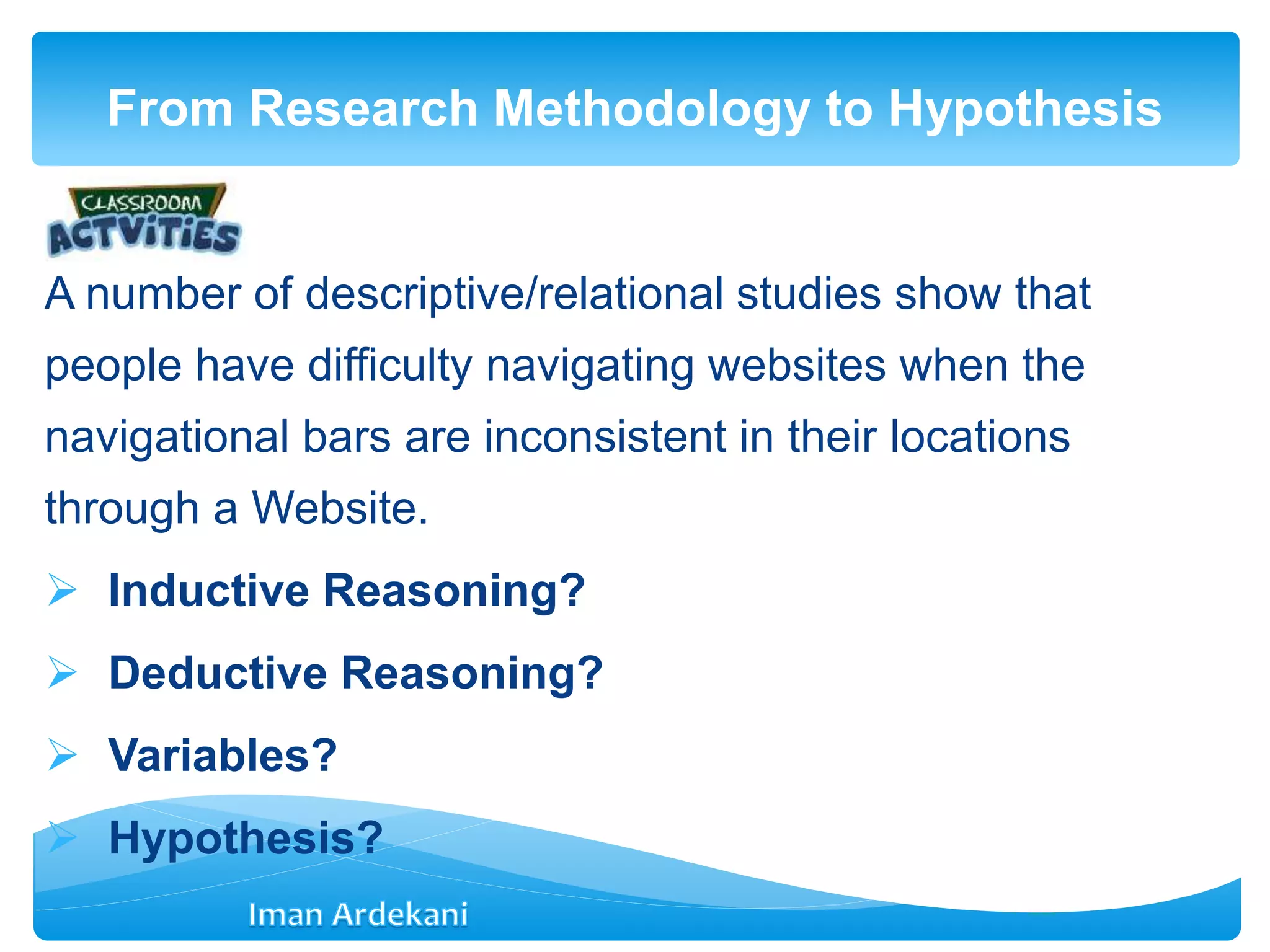 A number of descriptive/relational studies show that
people have difficulty navigating websites when the
navigational bars are inconsistent in their locations
through a Website.
 Inductive Reasoning?
 Deductive Reasoning?
 Variables?
 Hypothesis?
From Research Methodology to Hypothesis
 