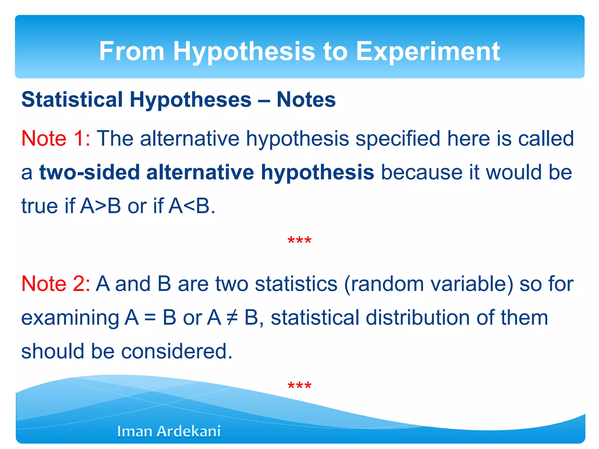 Statistical Hypotheses – Notes
Note 1: The alternative hypothesis specified here is called
a two-sided alternative hypothesis because it would be
true if A>B or if A<B.
***
Note 2: A and B are two statistics (random variable) so for
examining A = B or A ≠ B, statistical distribution of them
should be considered.
***
From Hypothesis to Experiment
 