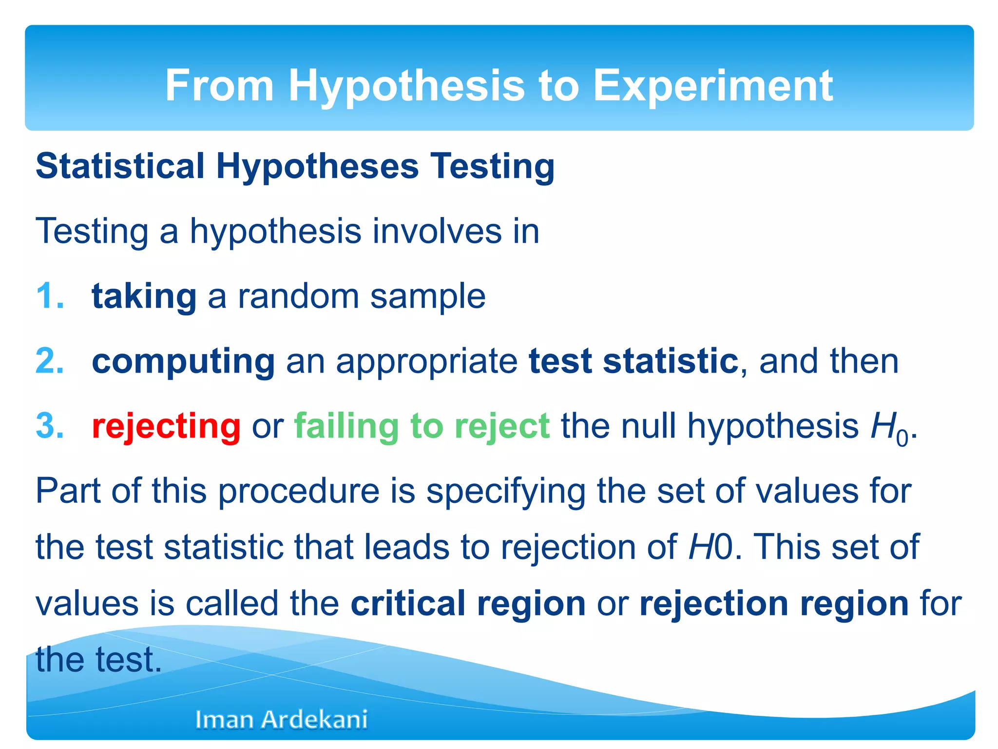 Statistical Hypotheses Testing
Testing a hypothesis involves in
1. taking a random sample
2. computing an appropriate test statistic, and then
3. rejecting or failing to reject the null hypothesis H0.
Part of this procedure is specifying the set of values for
the test statistic that leads to rejection of H0. This set of
values is called the critical region or rejection region for
the test.
From Hypothesis to Experiment
 