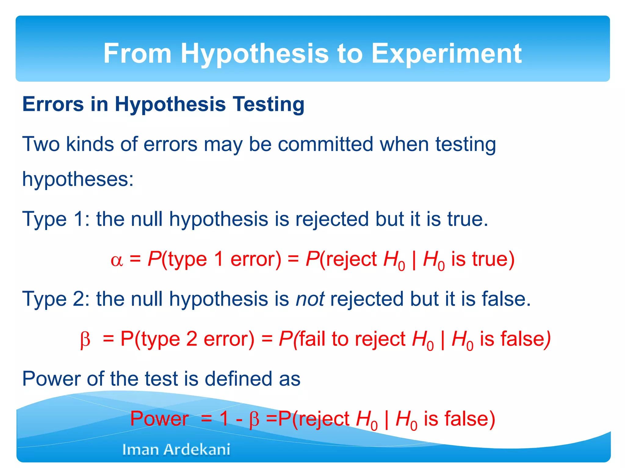 Errors in Hypothesis Testing
Two kinds of errors may be committed when testing
hypotheses:
Type 1: the null hypothesis is rejected but it is true.
 = P(type 1 error) = P(reject H0 | H0 is true)
Type 2: the null hypothesis is not rejected but it is false.
 = P(type 2 error) = P(fail to reject H0 | H0 is false)
Power of the test is defined as
Power = 1 -  =P(reject H0 | H0 is false)
From Hypothesis to Experiment
 