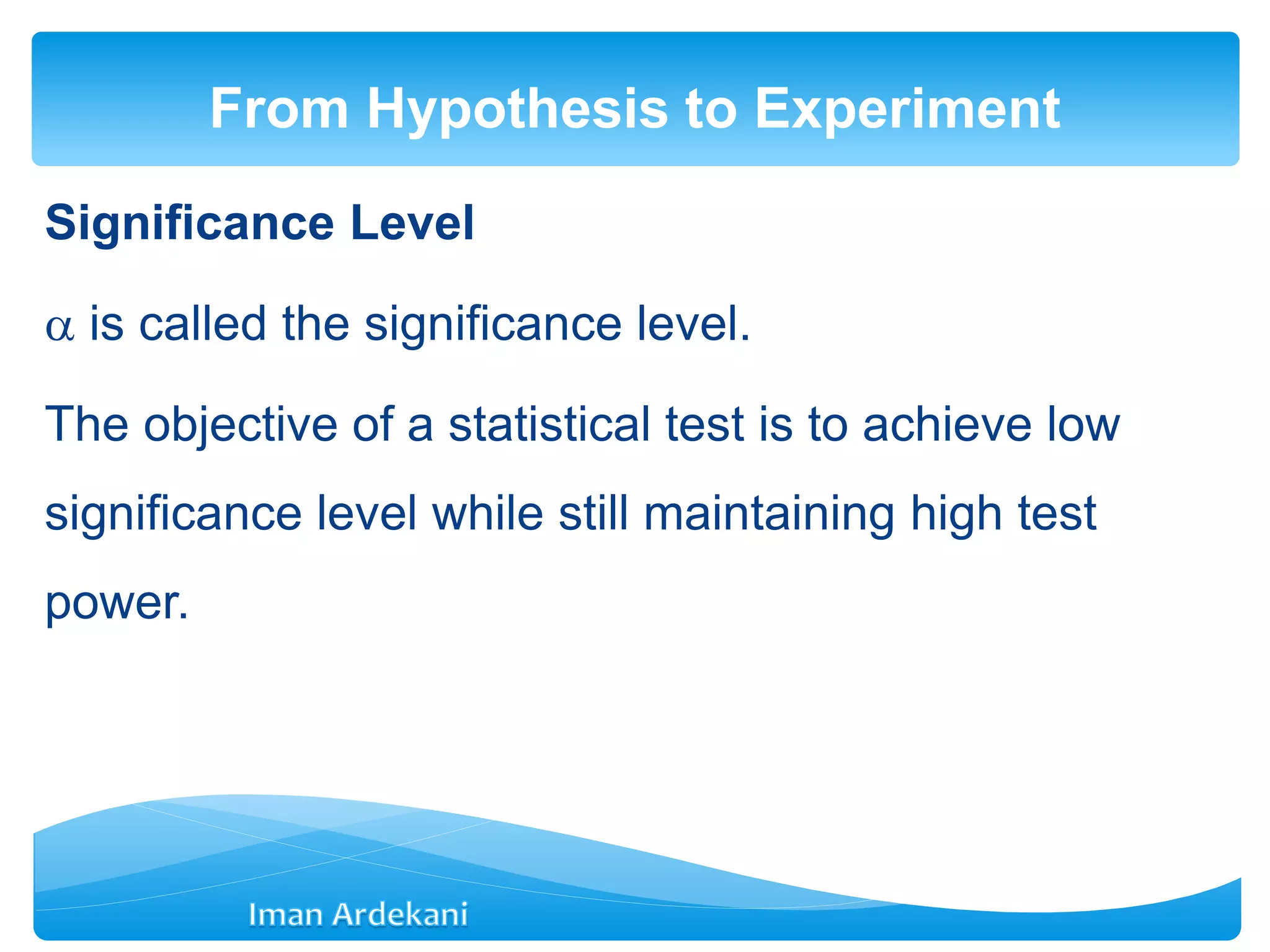 Significance Level
 is called the significance level.
The objective of a statistical test is to achieve low
significance level while still maintaining high test
power.
From Hypothesis to Experiment
 