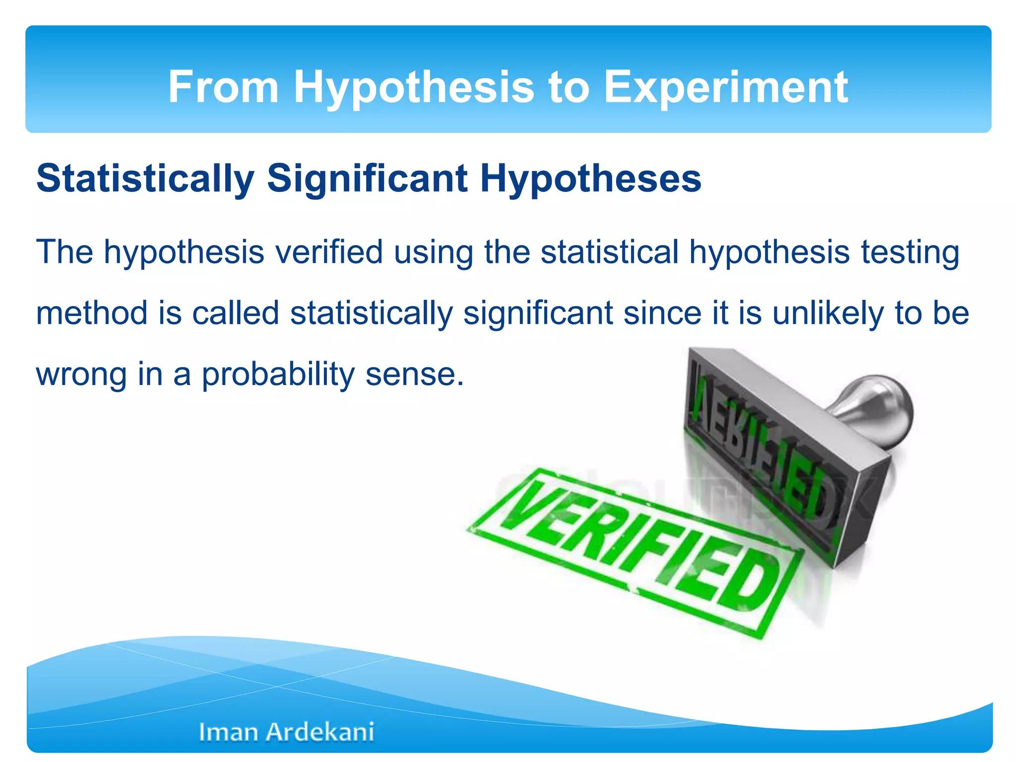 Statistically Significant Hypotheses
The hypothesis verified using the statistical hypothesis testing
method is called statistically significant since it is unlikely to be
wrong in a probability sense.
From Hypothesis to Experiment
 