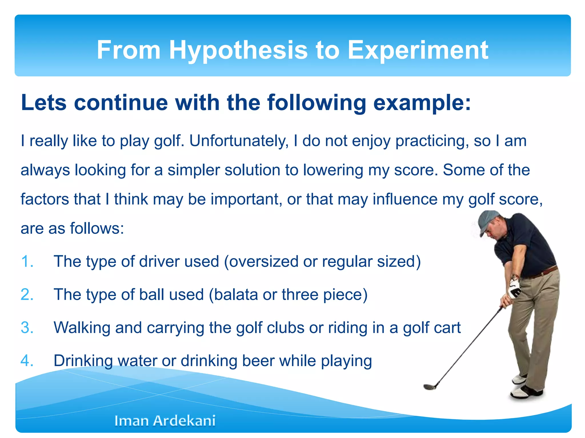 Lets continue with the following example:
I really like to play golf. Unfortunately, I do not enjoy practicing, so I am
always looking for a simpler solution to lowering my score. Some of the
factors that I think may be important, or that may inﬂuence my golf score,
are as follows:
1. The type of driver used (oversized or regular sized)
2. The type of ball used (balata or three piece)
3. Walking and carrying the golf clubs or riding in a golf cart
4. Drinking water or drinking beer while playing
From Hypothesis to Experiment
 